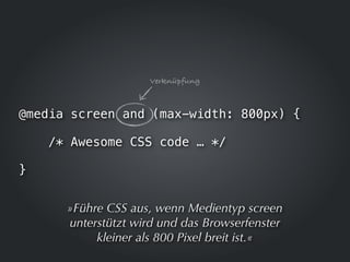 Verknüpfung



@media screen and (max-width: 800px) {

    /* Awesome CSS code … */

}


      »Führe CSS aus, wenn Medientyp screen
      unterstützt wird und das Browserfenster
           kleiner als 800 Pixel breit ist.«
 