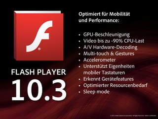 Optimiert für Mobilität
               und Performance:

               §   GPU-Beschleunigung
               §   Video bis zu -90% CPU-Last
               §   A/V Hardware-Decoding
               §   Multi-touch & Gestures
               §   Accelerometer
               §   Unterstützt Eigenheiten
FLASH PLAYER        mobiler Tastaturen
               §   Erkennt Gerätefeatures


10.3           §
               §
                    Optimierter Resourcenbedarf
                    Sleep mode



                               © 2011 Adobe Systems Incorporated. All Rights Reserved. Adobe Con dential.
 