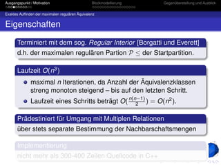 Ausgangspunkt / Motivation                       Blockmodellierung   Gegenüberstellung und Ausblick


Exaktes Aufﬁnden der maximalen regulären Äquivalenz


Eigenschaften

       Terminiert mit dem sog. Regular Interior [Borgatti und Everett]
       d.h. der maximalen regulären Partion P ≤ der Startpartition.

       Laufzeit O(n3 )
              maximal n Iterationen, da Anzahl der Äquivalenzklassen
              streng monoton steigend – bis auf den letzten Schritt.
              Laufzeit eines Schritts beträgt O( n(n−1) ) = O(n2 ).
                                                    2


       Prädestiniert für Umgang mit Multiplen Relationen
       über stets separate Bestimmung der Nachbarschaftsmengen

       Implementierung
       nicht mehr als 300-400 Zeilen Quellcode in C++
 