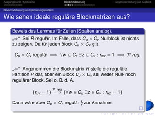 Ausgangspunkt / Motivation                       Blockmodellierung   Gegenüberstellung und Ausblick


Blockmodellierung als Optimierungsproblem


Wie sehen ideale reguläre Blockmatrizen aus?

       Beweis des Lemmas für Zeilen (Spalten analog).
       „⇒“ Sei R regulär. Im Falle, dass Cu × Cv Nullblock ist nichts
       zu zeigen. Da für jeden Block Cu × Cv gilt

         Cu × Cv regulär =⇒ ∀w ∈ Cu ∃z ∈ Cv : rwz = 1 =⇒ P reg.


       „⇐“ Angenommen die Blockmatrix R stelle die reguläre
       Partition P dar, aber ein Block Cu × Cv sei weder Null- noch
       regulärer Block. Sei o. B. d. A.
                                        P reg.
                        (ruv = 1) =⇒ (∀w ∈ Cu ∃z ∈ Cv : rwz = 1)

       Dann wäre aber Cu × Cv regulär zur Annahme.
 