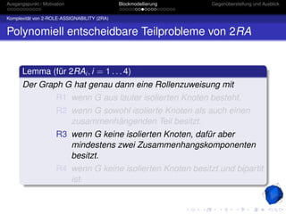 Ausgangspunkt / Motivation                   Blockmodellierung   Gegenüberstellung und Ausblick


Komplexität von 2-ROLE-ASSIGNABILITY (2RA)


Polynomiell entscheidbare Teilprobleme von 2RA


       Lemma (für 2RAi , i = 1 . . . 4)
       Der Graph G hat genau dann eine Rollenzuweisung mit
                      R1 wenn G aus lauter isolierten Knoten besteht.
                      R2 wenn G sowohl isolierte Knoten als auch einen
                         zusammenhängenden Teil besitzt.
                      R3 wenn G keine isolierten Knoten, dafür aber
                         mindestens zwei Zusammenhangskomponenten
                         besitzt.
                      R4 wenn G keine isolierten Knoten besitzt und bipartit
                         ist.
 