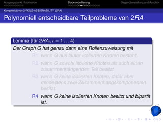 Ausgangspunkt / Motivation                   Blockmodellierung   Gegenüberstellung und Ausblick


Komplexität von 2-ROLE-ASSIGNABILITY (2RA)


Polynomiell entscheidbare Teilprobleme von 2RA


       Lemma (für 2RAi , i = 1 . . . 4)
       Der Graph G hat genau dann eine Rollenzuweisung mit
                      R1 wenn G aus lauter isolierten Knoten besteht.
                      R2 wenn G sowohl isolierte Knoten als auch einen
                         zusammenhängenden Teil besitzt.
                      R3 wenn G keine isolierten Knoten, dafür aber
                         mindestens zwei Zusammenhangskomponenten
                         besitzt.
                      R4 wenn G keine isolierten Knoten besitzt und bipartit
                         ist.
 
