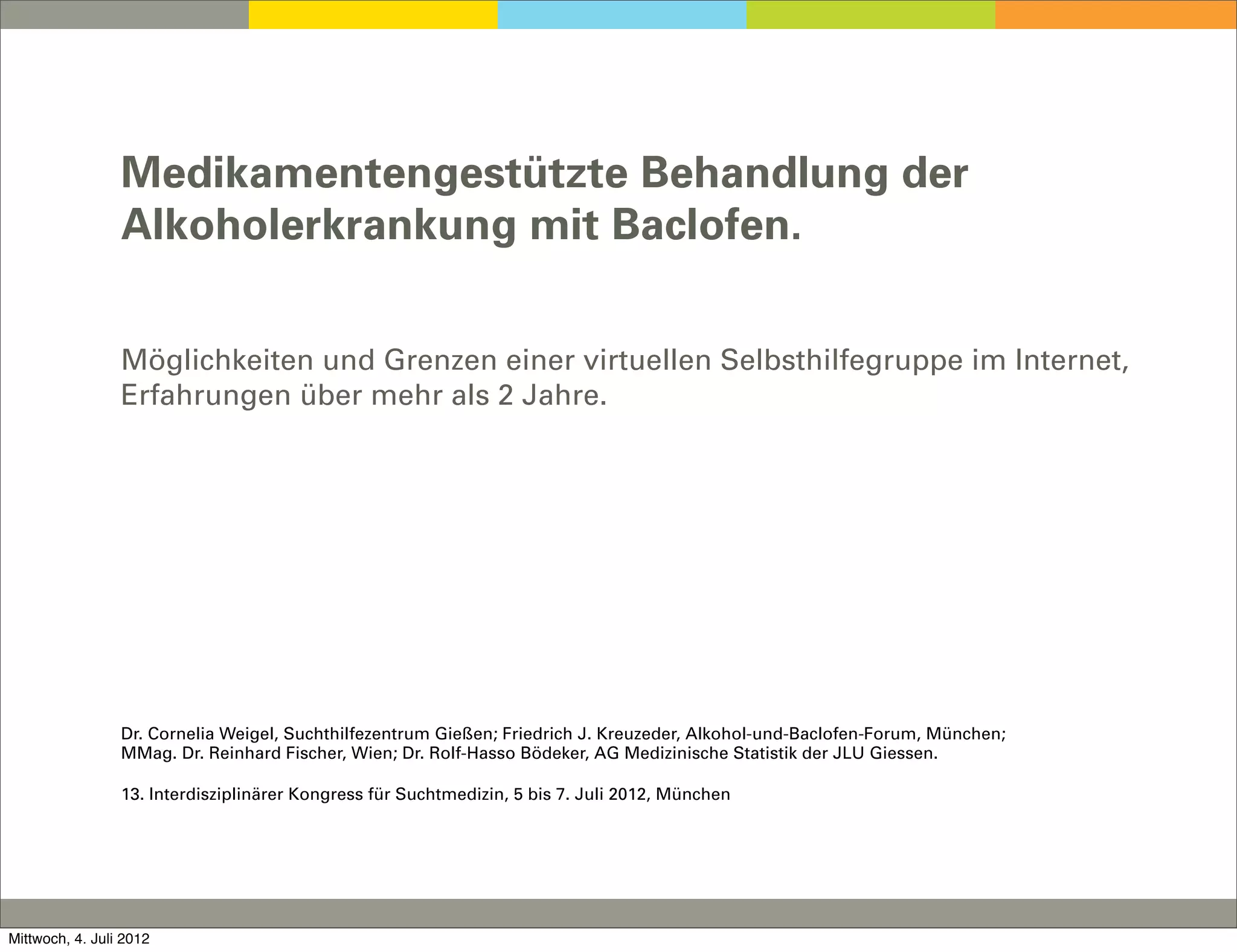 Medikamentengestützte Behandlung der
                 Alkoholerkrankung mit Baclofen.


                 Möglichkeiten und Grenzen einer virtuellen Selbsthilfegruppe im Internet,
                 Erfahrungen über mehr als 2 Jahre.




                 Dr. Cornelia Weigel, Suchthilfezentrum Gießen; Friedrich J. Kreuzeder, Alkohol-und-Baclofen-Forum, München;
                 MMag. Dr. Reinhard Fischer, Wien; Dr. Rolf-Hasso Bödeker, AG Medizinische Statistik der JLU Giessen.

                 13. Interdisziplinärer Kongress für Suchtmedizin, 5 bis 7. Juli 2012, München




Mittwoch, 4. Juli 2012
 
