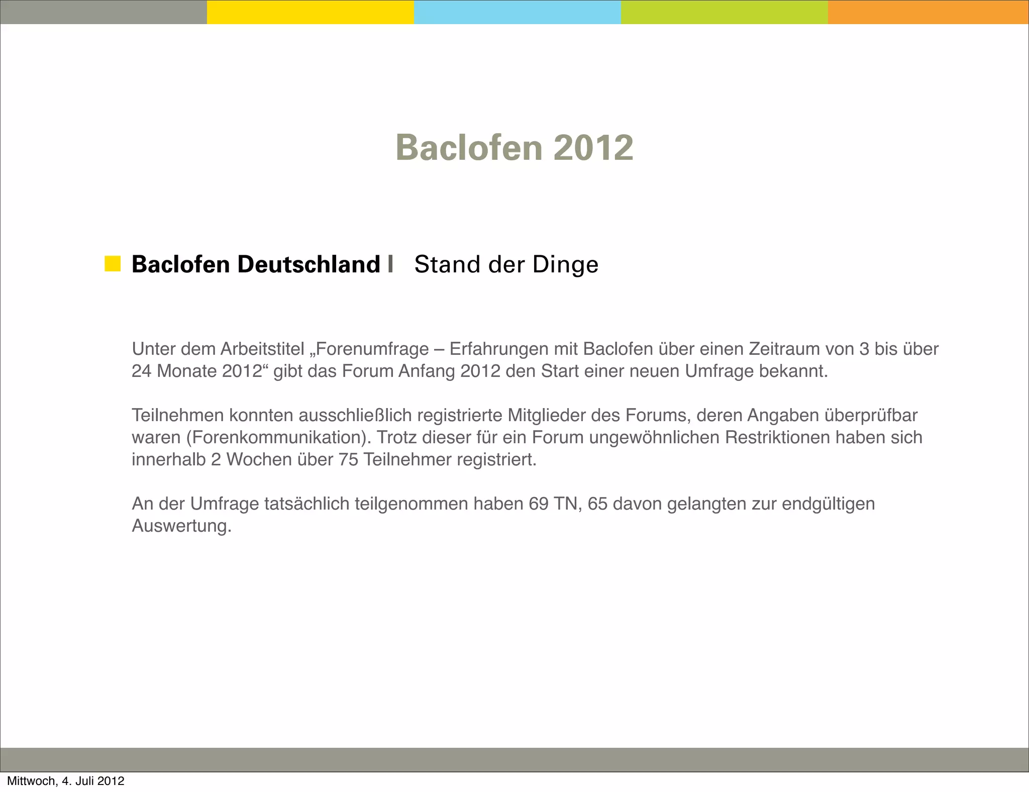 Baclofen 2012


                 ◼ Baclofen Deutschland I Stand der Dinge


                         Unter dem Arbeitstitel „Forenumfrage – Erfahrungen mit Baclofen über einen Zeitraum von 3 bis über
                         24 Monate 2012“ gibt das Forum Anfang 2012 den Start einer neuen Umfrage bekannt.

                         Teilnehmen konnten ausschließlich registrierte Mitglieder des Forums, deren Angaben überprüfbar
                         waren (Forenkommunikation). Trotz dieser für ein Forum ungewöhnlichen Restriktionen haben sich
                         innerhalb 2 Wochen über 75 Teilnehmer registriert.

                         An der Umfrage tatsächlich teilgenommen haben 69 TN, 65 davon gelangten zur endgültigen
                         Auswertung.




Mittwoch, 4. Juli 2012
 