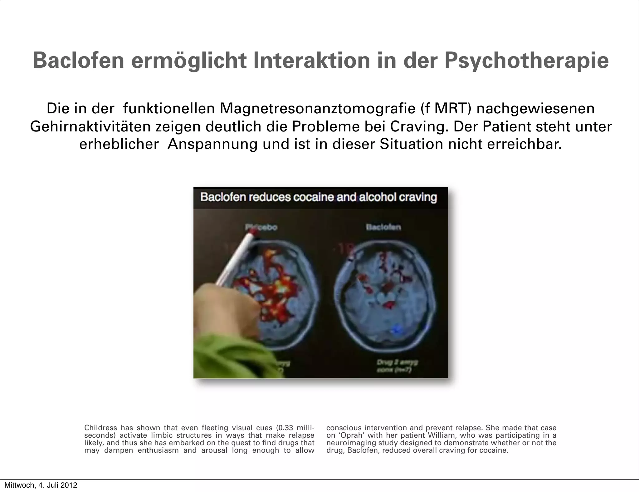 Baclofen ermöglicht Interaktion in der Psychotherapie

         Die in der funktionellen Magnetresonanztomografie (f MRT) nachgewiesenen
       Gehirnaktivitäten zeigen deutlich die Probleme bei Craving. Der Patient steht unter
              erheblicher Anspannung und ist in dieser Situation nicht erreichbar.




                         Childress has shown that even fleeting visual cues (0.33 milli-     conscious intervention and prevent relapse. She made that case
                         seconds) activate limbic structures in ways that make relapse       on ‘Oprah’ with her patient William, who was participating in a
                         likely, and thus she has embarked on the quest to find drugs that   neuroimaging study designed to demonstrate whether or not the
                         may dampen enthusiasm and arousal long enough to allow              drug, Baclofen, reduced overall craving for cocaine.



Mittwoch, 4. Juli 2012
 