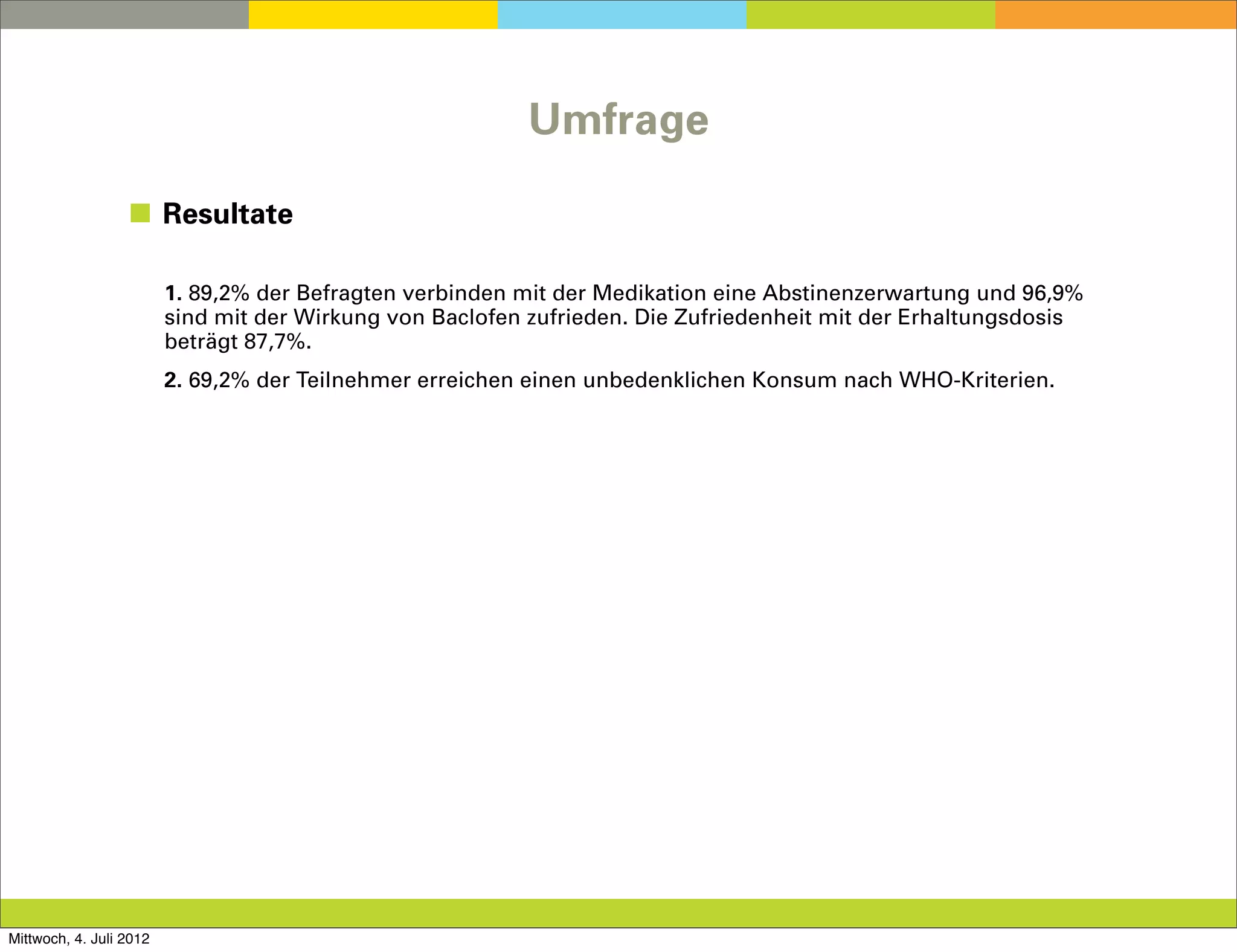 Umfrage

                  ◼ Resultate

                         1. 89,2% der Befragten verbinden mit der Medikation eine Abstinenzerwartung und 96,9%
                         sind mit der Wirkung von Baclofen zufrieden. Die Zufriedenheit mit der Erhaltungsdosis
                         beträgt 87,7%.
                         2. 69,2% der Teilnehmer erreichen einen unbedenklichen Konsum nach WHO-Kriterien.




Mittwoch, 4. Juli 2012
 