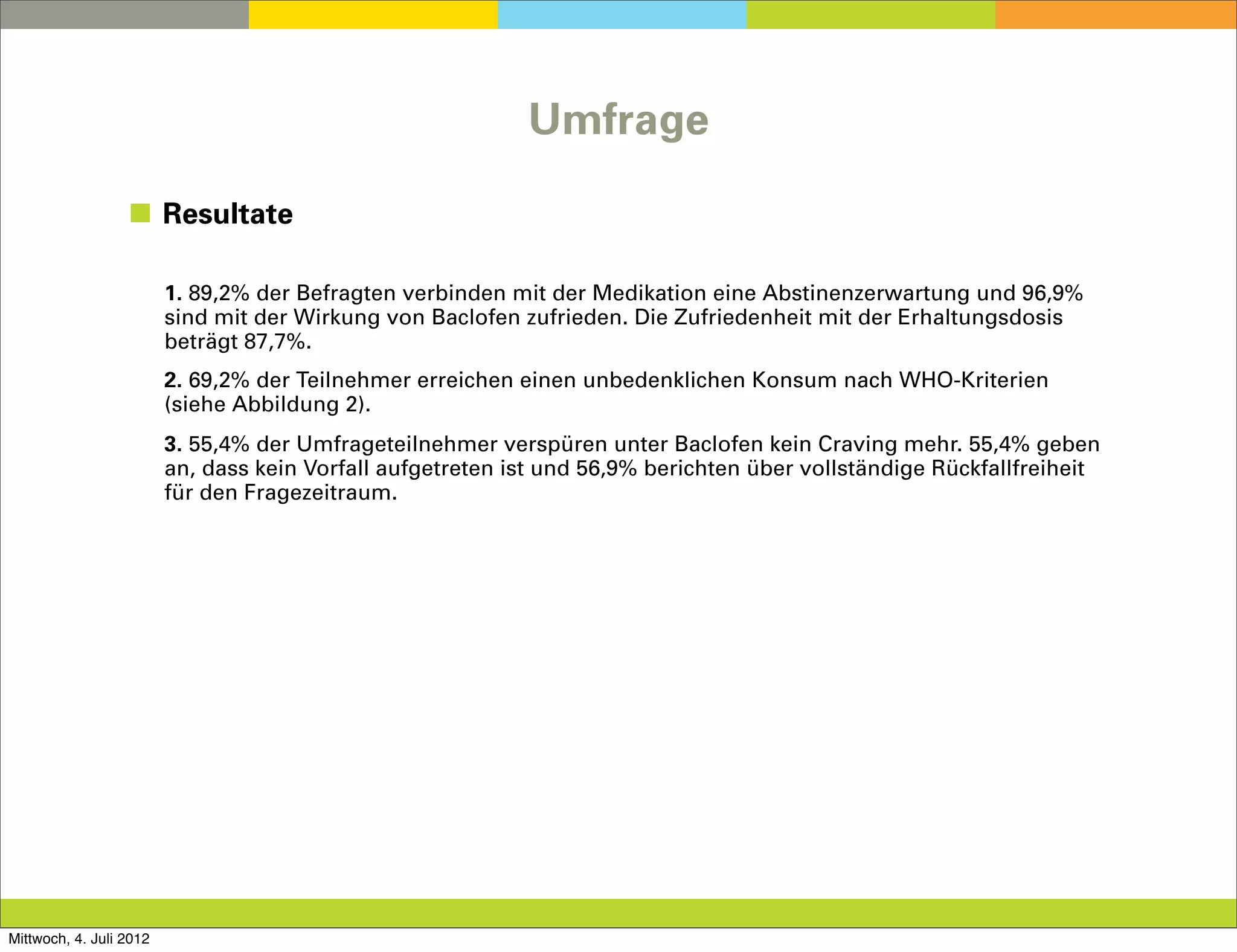 Umfrage

                  ◼ Resultate

                         1. 89,2% der Befragten verbinden mit der Medikation eine Abstinenzerwartung und 96,9%
                         sind mit der Wirkung von Baclofen zufrieden. Die Zufriedenheit mit der Erhaltungsdosis
                         beträgt 87,7%.
                         2. 69,2% der Teilnehmer erreichen einen unbedenklichen Konsum nach WHO-Kriterien
                         (siehe Abbildung 2).
                         3. 55,4% der Umfrageteilnehmer verspüren unter Baclofen kein Craving mehr. 55,4% geben
                         an, dass kein Vorfall aufgetreten ist und 56,9% berichten über vollständige Rückfallfreiheit
                         für den Fragezeitraum.




Mittwoch, 4. Juli 2012
 