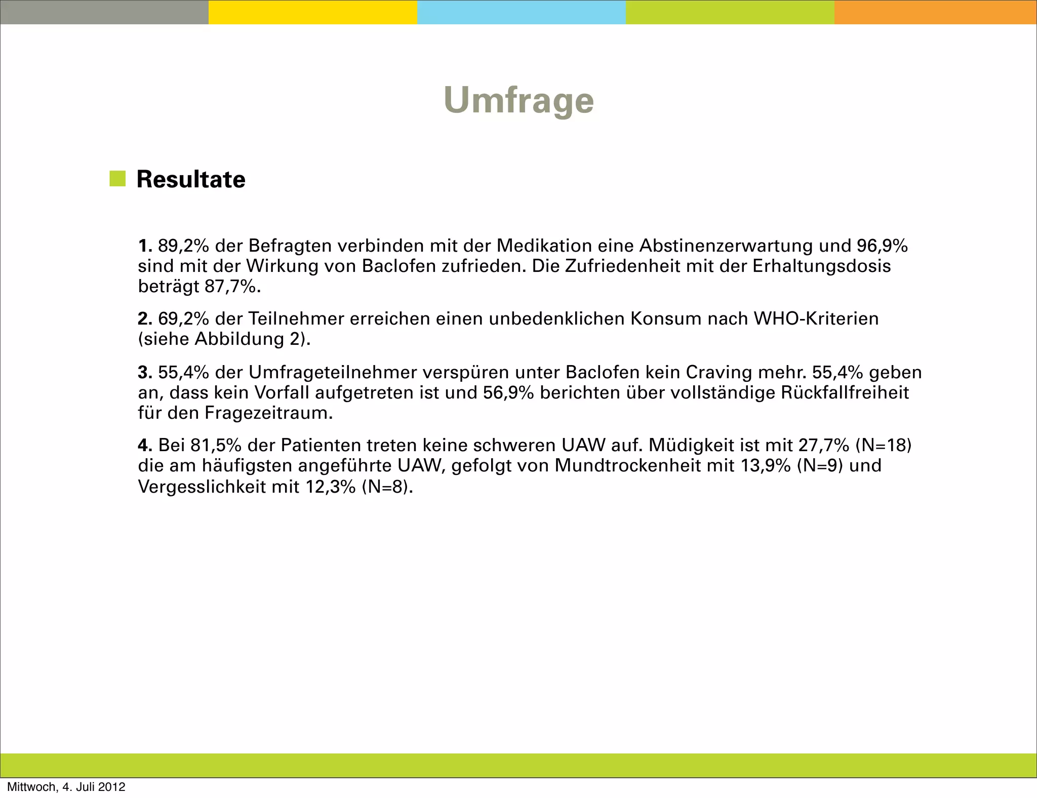 Umfrage

                  ◼ Resultate

                         1. 89,2% der Befragten verbinden mit der Medikation eine Abstinenzerwartung und 96,9%
                         sind mit der Wirkung von Baclofen zufrieden. Die Zufriedenheit mit der Erhaltungsdosis
                         beträgt 87,7%.
                         2. 69,2% der Teilnehmer erreichen einen unbedenklichen Konsum nach WHO-Kriterien
                         (siehe Abbildung 2).
                         3. 55,4% der Umfrageteilnehmer verspüren unter Baclofen kein Craving mehr. 55,4% geben
                         an, dass kein Vorfall aufgetreten ist und 56,9% berichten über vollständige Rückfallfreiheit
                         für den Fragezeitraum.
                         4. Bei 81,5% der Patienten treten keine schweren UAW auf. Müdigkeit ist mit 27,7% (N=18)
                         die am häufigsten angeführte UAW, gefolgt von Mundtrockenheit mit 13,9% (N=9) und
                         Vergesslichkeit mit 12,3% (N=8).




Mittwoch, 4. Juli 2012
 