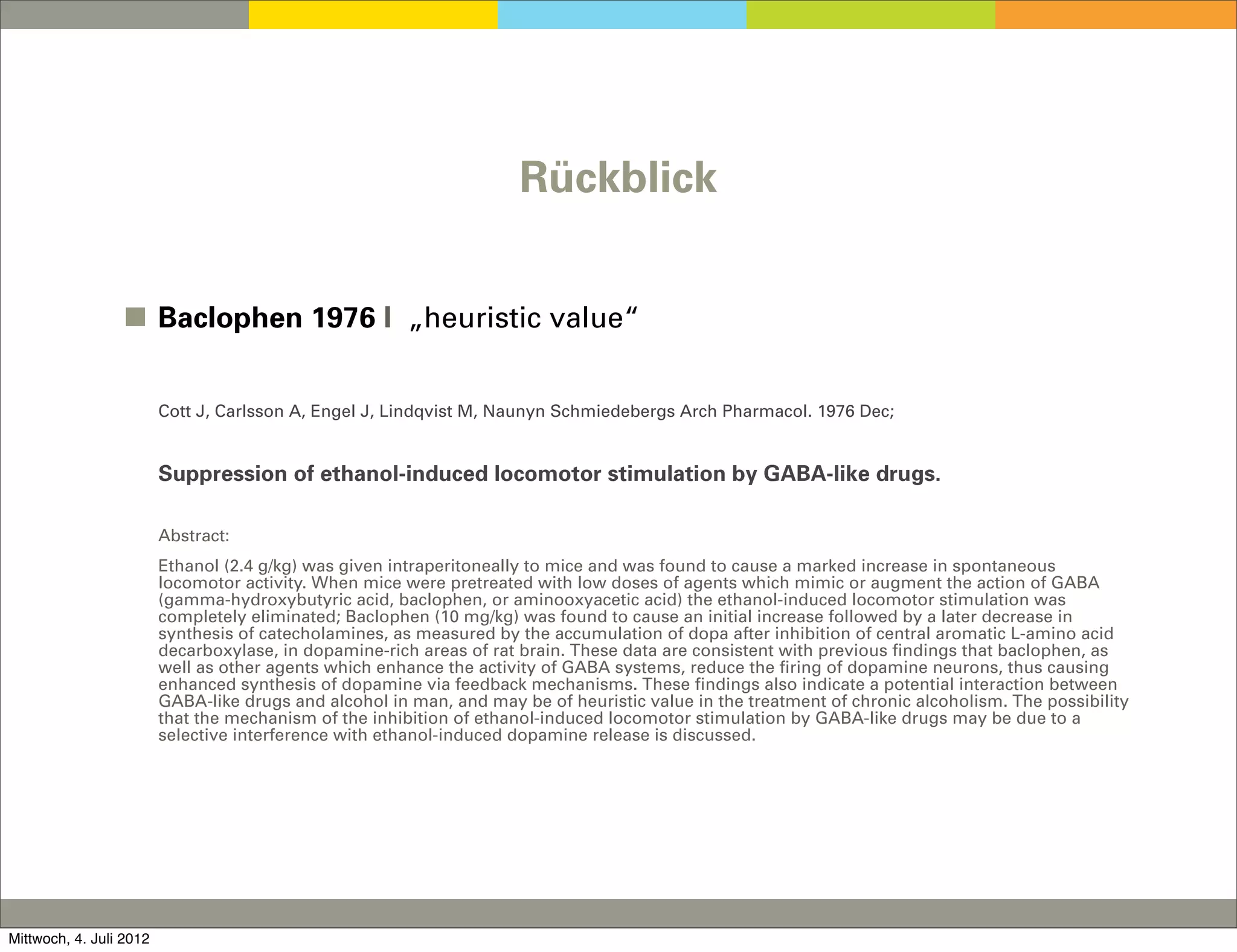 Rückblick


                 ◼ Baclophen 1976 I „heuristic value“


                         Cott J, Carlsson A, Engel J, Lindqvist M, Naunyn Schmiedebergs Arch Pharmacol. 1976 Dec;


                         Suppression of ethanol-induced locomotor stimulation by GABA-like drugs.

                         Abstract:
                         Ethanol (2.4 g/kg) was given intraperitoneally to mice and was found to cause a marked increase in spontaneous
                         locomotor activity. When mice were pretreated with low doses of agents which mimic or augment the action of GABA
                         (gamma-hydroxybutyric acid, baclophen, or aminooxyacetic acid) the ethanol-induced locomotor stimulation was
                         completely eliminated; Baclophen (10 mg/kg) was found to cause an initial increase followed by a later decrease in
                         synthesis of catecholamines, as measured by the accumulation of dopa after inhibition of central aromatic L-amino acid
                         decarboxylase, in dopamine-rich areas of rat brain. These data are consistent with previous findings that baclophen, as
                         well as other agents which enhance the activity of GABA systems, reduce the firing of dopamine neurons, thus causing
                         enhanced synthesis of dopamine via feedback mechanisms. These findings also indicate a potential interaction between
                         GABA-like drugs and alcohol in man, and may be of heuristic value in the treatment of chronic alcoholism. The possibility
                         that the mechanism of the inhibition of ethanol-induced locomotor stimulation by GABA-like drugs may be due to a
                         selective interference with ethanol-induced dopamine release is discussed.




Mittwoch, 4. Juli 2012
 