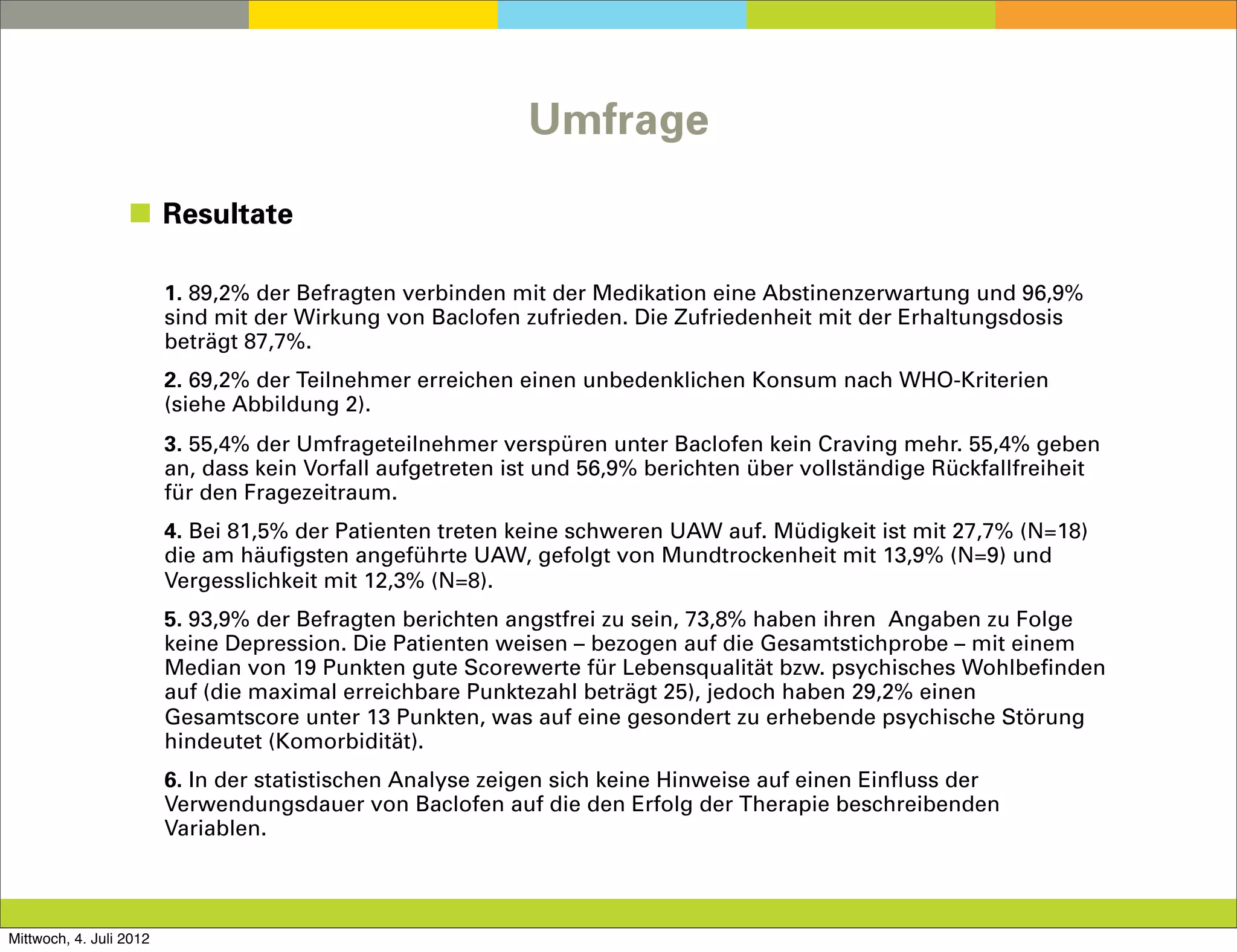 Umfrage

                  ◼ Resultate

                         1. 89,2% der Befragten verbinden mit der Medikation eine Abstinenzerwartung und 96,9%
                         sind mit der Wirkung von Baclofen zufrieden. Die Zufriedenheit mit der Erhaltungsdosis
                         beträgt 87,7%.
                         2. 69,2% der Teilnehmer erreichen einen unbedenklichen Konsum nach WHO-Kriterien
                         (siehe Abbildung 2).
                         3. 55,4% der Umfrageteilnehmer verspüren unter Baclofen kein Craving mehr. 55,4% geben
                         an, dass kein Vorfall aufgetreten ist und 56,9% berichten über vollständige Rückfallfreiheit
                         für den Fragezeitraum.
                         4. Bei 81,5% der Patienten treten keine schweren UAW auf. Müdigkeit ist mit 27,7% (N=18)
                         die am häufigsten angeführte UAW, gefolgt von Mundtrockenheit mit 13,9% (N=9) und
                         Vergesslichkeit mit 12,3% (N=8).
                         5. 93,9% der Befragten berichten angstfrei zu sein, 73,8% haben ihren Angaben zu Folge
                         keine Depression. Die Patienten weisen – bezogen auf die Gesamtstichprobe – mit einem
                         Median von 19 Punkten gute Scorewerte für Lebensqualität bzw. psychisches Wohlbefinden
                         auf (die maximal erreichbare Punktezahl beträgt 25), jedoch haben 29,2% einen
                         Gesamtscore unter 13 Punkten, was auf eine gesondert zu erhebende psychische Störung
                         hindeutet (Komorbidität).
                         6. In der statistischen Analyse zeigen sich keine Hinweise auf einen Einfluss der
                         Verwendungsdauer von Baclofen auf die den Erfolg der Therapie beschreibenden
                         Variablen.



Mittwoch, 4. Juli 2012
 