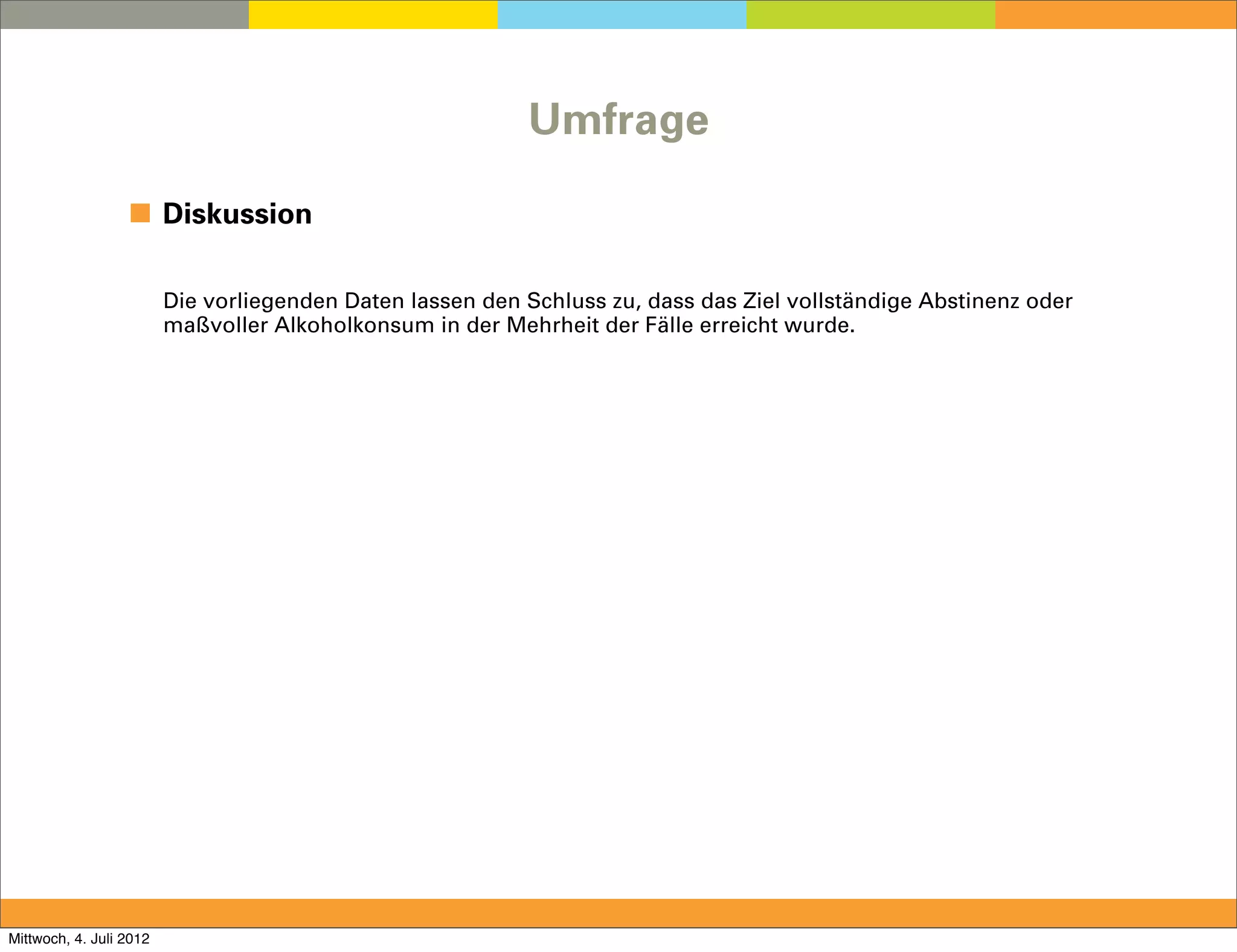 Umfrage

                  ◼ Diskussion

                         Die vorliegenden Daten lassen den Schluss zu, dass das Ziel vollständige Abstinenz oder
                         maßvoller Alkoholkonsum in der Mehrheit der Fälle erreicht wurde.




Mittwoch, 4. Juli 2012
 