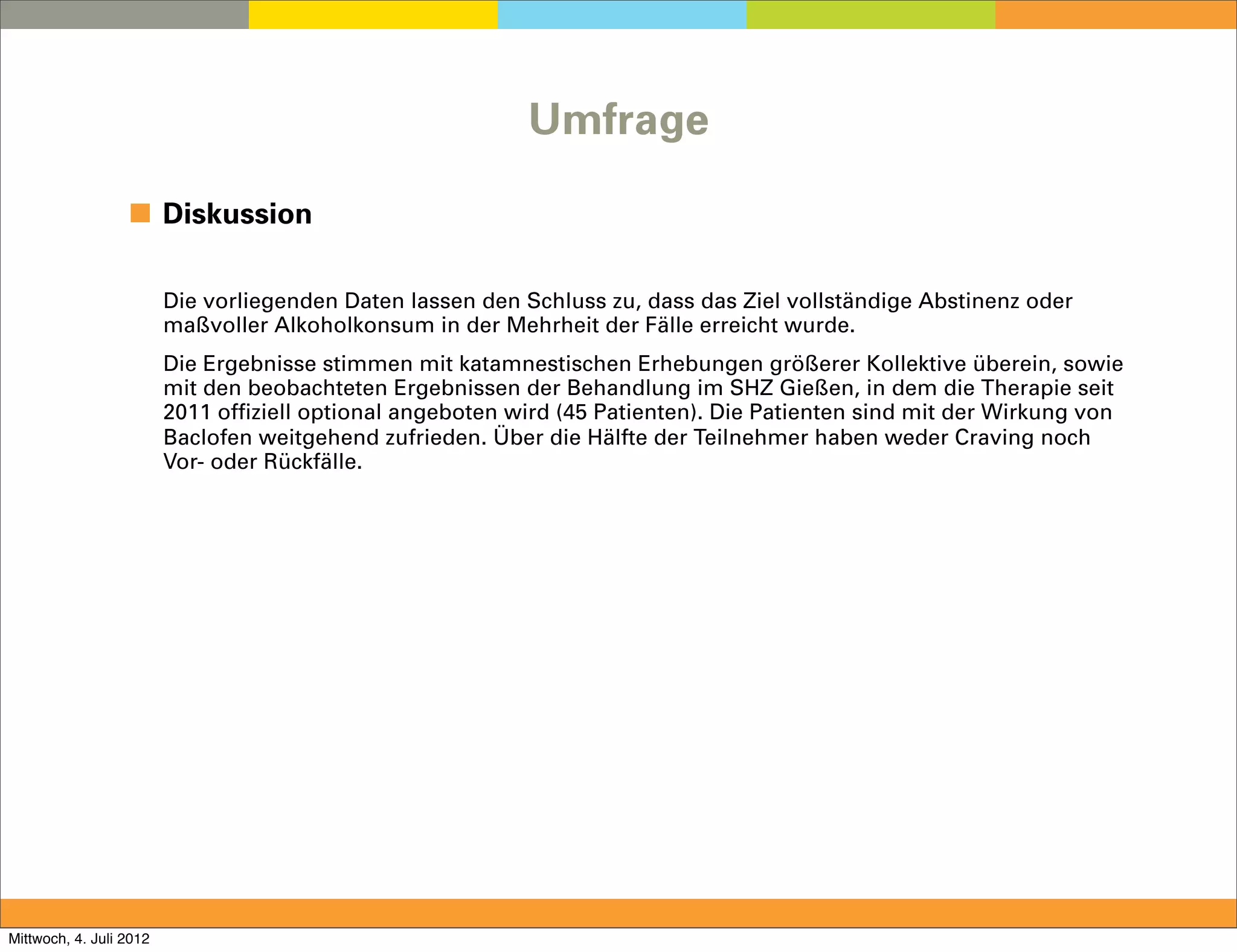 Umfrage

                  ◼ Diskussion

                         Die vorliegenden Daten lassen den Schluss zu, dass das Ziel vollständige Abstinenz oder
                         maßvoller Alkoholkonsum in der Mehrheit der Fälle erreicht wurde.
                         Die Ergebnisse stimmen mit katamnestischen Erhebungen größerer Kollektive überein, sowie
                         mit den beobachteten Ergebnissen der Behandlung im SHZ Gießen, in dem die Therapie seit
                         2011 offiziell optional angeboten wird (45 Patienten). Die Patienten sind mit der Wirkung von
                         Baclofen weitgehend zufrieden. Über die Hälfte der Teilnehmer haben weder Craving noch
                         Vor- oder Rückfälle.




Mittwoch, 4. Juli 2012
 