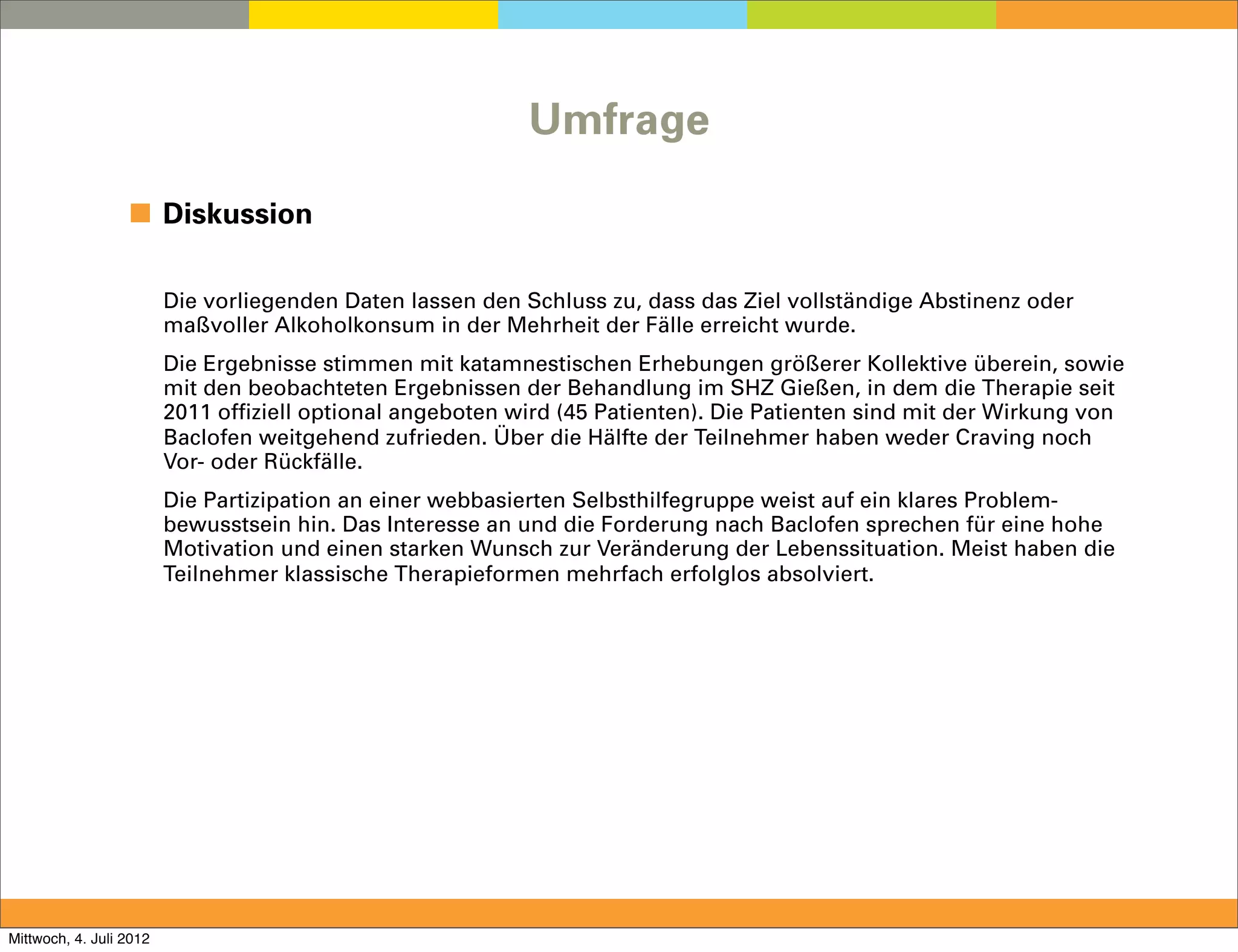 Umfrage

                  ◼ Diskussion

                         Die vorliegenden Daten lassen den Schluss zu, dass das Ziel vollständige Abstinenz oder
                         maßvoller Alkoholkonsum in der Mehrheit der Fälle erreicht wurde.
                         Die Ergebnisse stimmen mit katamnestischen Erhebungen größerer Kollektive überein, sowie
                         mit den beobachteten Ergebnissen der Behandlung im SHZ Gießen, in dem die Therapie seit
                         2011 offiziell optional angeboten wird (45 Patienten). Die Patienten sind mit der Wirkung von
                         Baclofen weitgehend zufrieden. Über die Hälfte der Teilnehmer haben weder Craving noch
                         Vor- oder Rückfälle.
                         Die Partizipation an einer webbasierten Selbsthilfegruppe weist auf ein klares Problem-
                         bewusstsein hin. Das Interesse an und die Forderung nach Baclofen sprechen für eine hohe
                         Motivation und einen starken Wunsch zur Veränderung der Lebenssituation. Meist haben die
                         Teilnehmer klassische Therapieformen mehrfach erfolglos absolviert.




Mittwoch, 4. Juli 2012
 