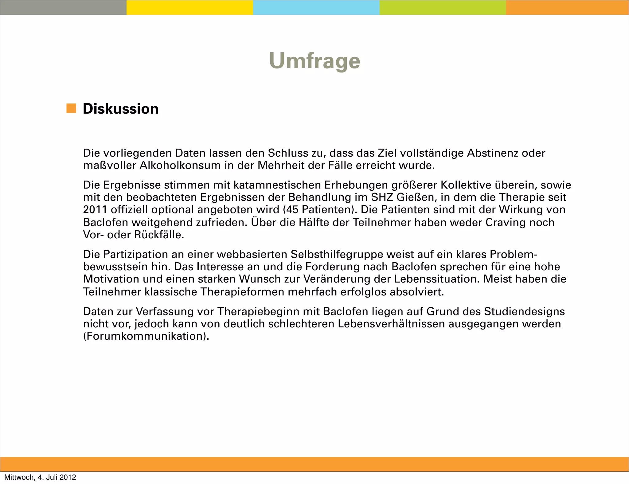 Umfrage

                  ◼ Diskussion

                         Die vorliegenden Daten lassen den Schluss zu, dass das Ziel vollständige Abstinenz oder
                         maßvoller Alkoholkonsum in der Mehrheit der Fälle erreicht wurde.
                         Die Ergebnisse stimmen mit katamnestischen Erhebungen größerer Kollektive überein, sowie
                         mit den beobachteten Ergebnissen der Behandlung im SHZ Gießen, in dem die Therapie seit
                         2011 offiziell optional angeboten wird (45 Patienten). Die Patienten sind mit der Wirkung von
                         Baclofen weitgehend zufrieden. Über die Hälfte der Teilnehmer haben weder Craving noch
                         Vor- oder Rückfälle.
                         Die Partizipation an einer webbasierten Selbsthilfegruppe weist auf ein klares Problem-
                         bewusstsein hin. Das Interesse an und die Forderung nach Baclofen sprechen für eine hohe
                         Motivation und einen starken Wunsch zur Veränderung der Lebenssituation. Meist haben die
                         Teilnehmer klassische Therapieformen mehrfach erfolglos absolviert.
                         Daten zur Verfassung vor Therapiebeginn mit Baclofen liegen auf Grund des Studiendesigns
                         nicht vor, jedoch kann von deutlich schlechteren Lebensverhältnissen ausgegangen werden
                         (Forumkommunikation).




Mittwoch, 4. Juli 2012
 