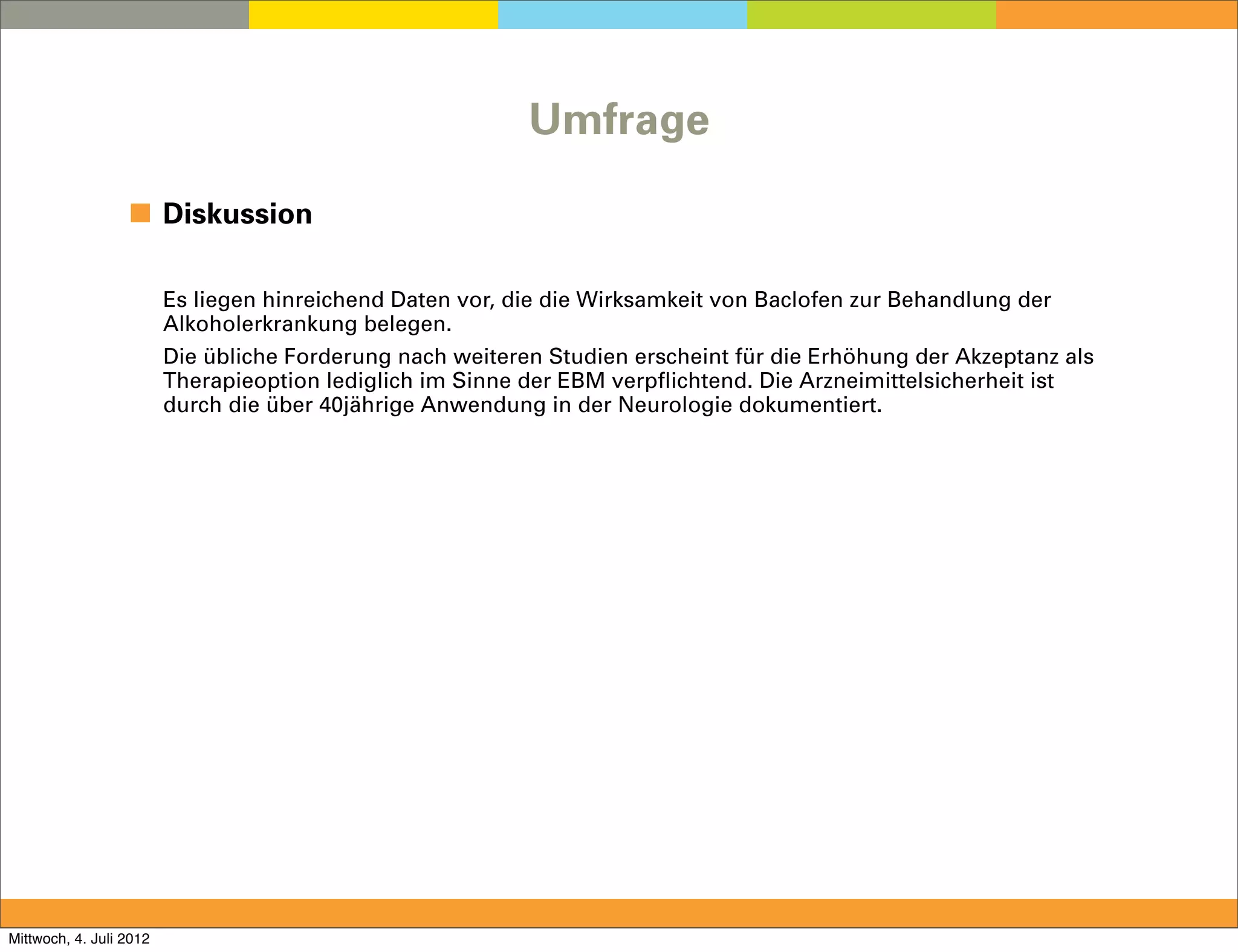 Umfrage

                  ◼ Diskussion

                         Es liegen hinreichend Daten vor, die die Wirksamkeit von Baclofen zur Behandlung der
                         Alkoholerkrankung belegen.
                         Die übliche Forderung nach weiteren Studien erscheint für die Erhöhung der Akzeptanz als
                         Therapieoption lediglich im Sinne der EBM verpflichtend. Die Arzneimittelsicherheit ist
                         durch die über 40jährige Anwendung in der Neurologie dokumentiert.




Mittwoch, 4. Juli 2012
 