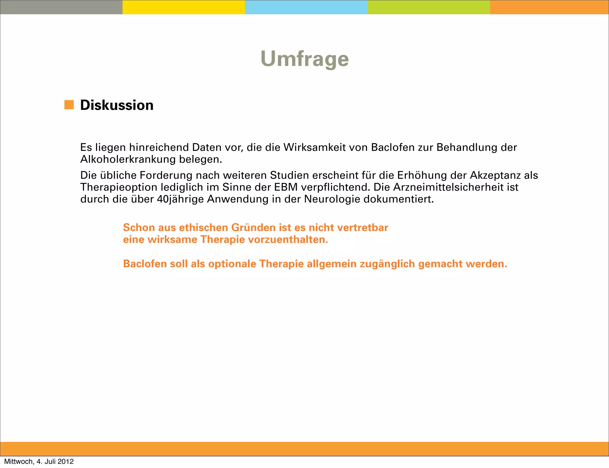 Umfrage

                  ◼ Diskussion

                         Es liegen hinreichend Daten vor, die die Wirksamkeit von Baclofen zur Behandlung der
                         Alkoholerkrankung belegen.
                         Die übliche Forderung nach weiteren Studien erscheint für die Erhöhung der Akzeptanz als
                         Therapieoption lediglich im Sinne der EBM verpflichtend. Die Arzneimittelsicherheit ist
                         durch die über 40jährige Anwendung in der Neurologie dokumentiert.

                                 Schon aus ethischen Gründen ist es nicht vertretbar
                                 eine wirksame Therapie vorzuenthalten.

                                 Baclofen soll als optionale Therapie allgemein zugänglich gemacht werden.




Mittwoch, 4. Juli 2012
 