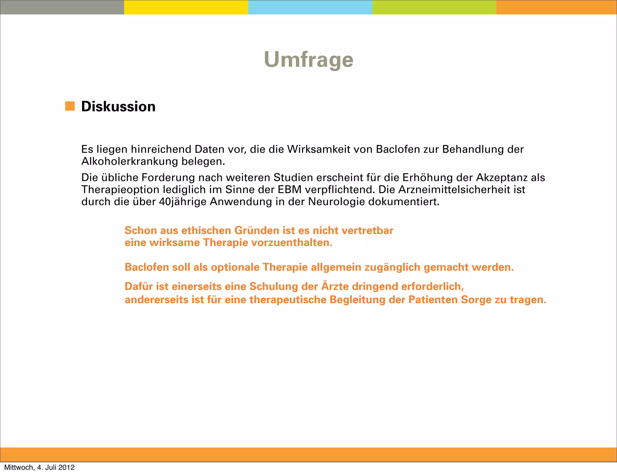 Umfrage

                  ◼ Diskussion

                         Es liegen hinreichend Daten vor, die die Wirksamkeit von Baclofen zur Behandlung der
                         Alkoholerkrankung belegen.
                         Die übliche Forderung nach weiteren Studien erscheint für die Erhöhung der Akzeptanz als
                         Therapieoption lediglich im Sinne der EBM verpflichtend. Die Arzneimittelsicherheit ist
                         durch die über 40jährige Anwendung in der Neurologie dokumentiert.

                                 Schon aus ethischen Gründen ist es nicht vertretbar
                                 eine wirksame Therapie vorzuenthalten.

                                 Baclofen soll als optionale Therapie allgemein zugänglich gemacht werden.
                                 Dafür ist einerseits eine Schulung der Ärzte dringend erforderlich,
                                 andererseits ist für eine therapeutische Begleitung der Patienten Sorge zu tragen.




Mittwoch, 4. Juli 2012
 