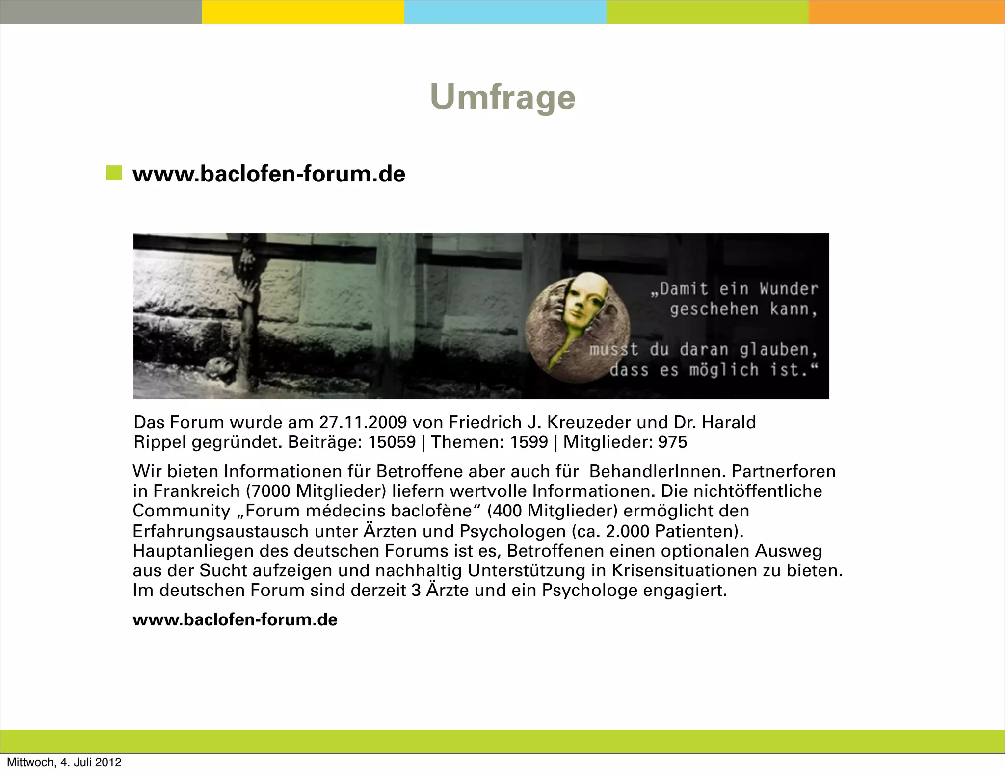 Umfrage

                  ◼ www.baclofen-forum.de




                                                                Text
                         Das Forum wurde am 27.11.2009 von Friedrich J. Kreuzeder und Dr. Harald
                         Rippel gegründet. Beiträge: 15059 | Themen: 1599 | Mitglieder: 975
                         Wir bieten Informationen für Betroffene aber auch für BehandlerInnen. Partnerforen
                         in Frankreich (7000 Mitglieder) liefern wertvolle Informationen. Die nichtöffentliche
                         Community „Forum médecins baclofène“ (400 Mitglieder) ermöglicht den
                         Erfahrungsaustausch unter Ärzten und Psychologen (ca. 2.000 Patienten).
                         Hauptanliegen des deutschen Forums ist es, Betroffenen einen optionalen Ausweg
                         aus der Sucht aufzeigen und nachhaltig Unterstützung in Krisensituationen zu bieten.
                         Im deutschen Forum sind derzeit 3 Ärzte und ein Psychologe engagiert.
                         www.baclofen-forum.de




Mittwoch, 4. Juli 2012
 