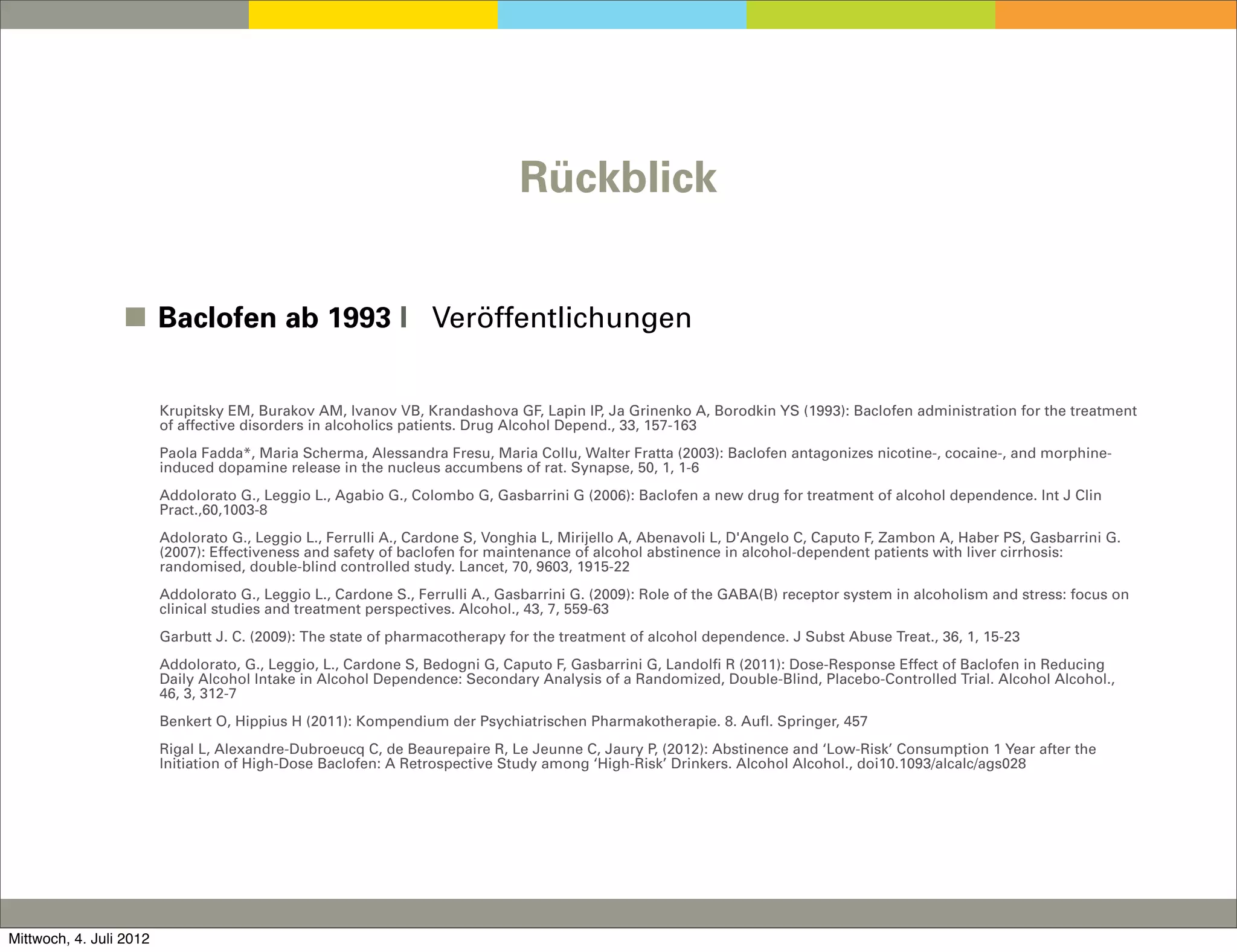 Rückblick


                 ◼ Baclofen ab 1993 I Veröffentlichungen


                         Krupitsky EM, Burakov AM, Ivanov VB, Krandashova GF, Lapin IP, Ja Grinenko A, Borodkin YS (1993): Baclofen administration for the treatment
                         of affective disorders in alcoholics patients. Drug Alcohol Depend., 33, 157-163
                         Paola Fadda*, Maria Scherma, Alessandra Fresu, Maria Collu, Walter Fratta (2003): Baclofen antagonizes nicotine-, cocaine-, and morphine-
                         induced dopamine release in the nucleus accumbens of rat. Synapse, 50, 1, 1-6
                         Addolorato G., Leggio L., Agabio G., Colombo G, Gasbarrini G (2006): Baclofen a new drug for treatment of alcohol dependence. Int J Clin
                         Pract.,60,1003-8
                         Adolorato G., Leggio L., Ferrulli A., Cardone S, Vonghia L, Mirijello A, Abenavoli L, D'Angelo C, Caputo F, Zambon A, Haber PS, Gasbarrini G.
                         (2007): Effectiveness and safety of baclofen for maintenance of alcohol abstinence in alcohol-dependent patients with liver cirrhosis:
                         randomised, double-blind controlled study. Lancet, 70, 9603, 1915-22
                         Addolorato G., Leggio L., Cardone S., Ferrulli A., Gasbarrini G. (2009): Role of the GABA(B) receptor system in alcoholism and stress: focus on
                         clinical studies and treatment perspectives. Alcohol., 43, 7, 559-63
                         Garbutt J. C. (2009): The state of pharmacotherapy for the treatment of alcohol dependence. J Subst Abuse Treat., 36, 1, 15-23
                         Addolorato, G., Leggio, L., Cardone S, Bedogni G, Caputo F, Gasbarrini G, Landolfi R (2011): Dose-Response Effect of Baclofen in Reducing
                         Daily Alcohol Intake in Alcohol Dependence: Secondary Analysis of a Randomized, Double-Blind, Placebo-Controlled Trial. Alcohol Alcohol.,
                         46, 3, 312-7
                         Benkert O, Hippius H (2011): Kompendium der Psychiatrischen Pharmakotherapie. 8. Aufl. Springer, 457
                         Rigal L, Alexandre-Dubroeucq C, de Beaurepaire R, Le Jeunne C, Jaury P, (2012): Abstinence and ‘Low-Risk’ Consumption 1 Year after the
                         Initiation of High-Dose Baclofen: A Retrospective Study among ‘High-Risk’ Drinkers. Alcohol Alcohol., doi10.1093/alcalc/ags028




Mittwoch, 4. Juli 2012
 