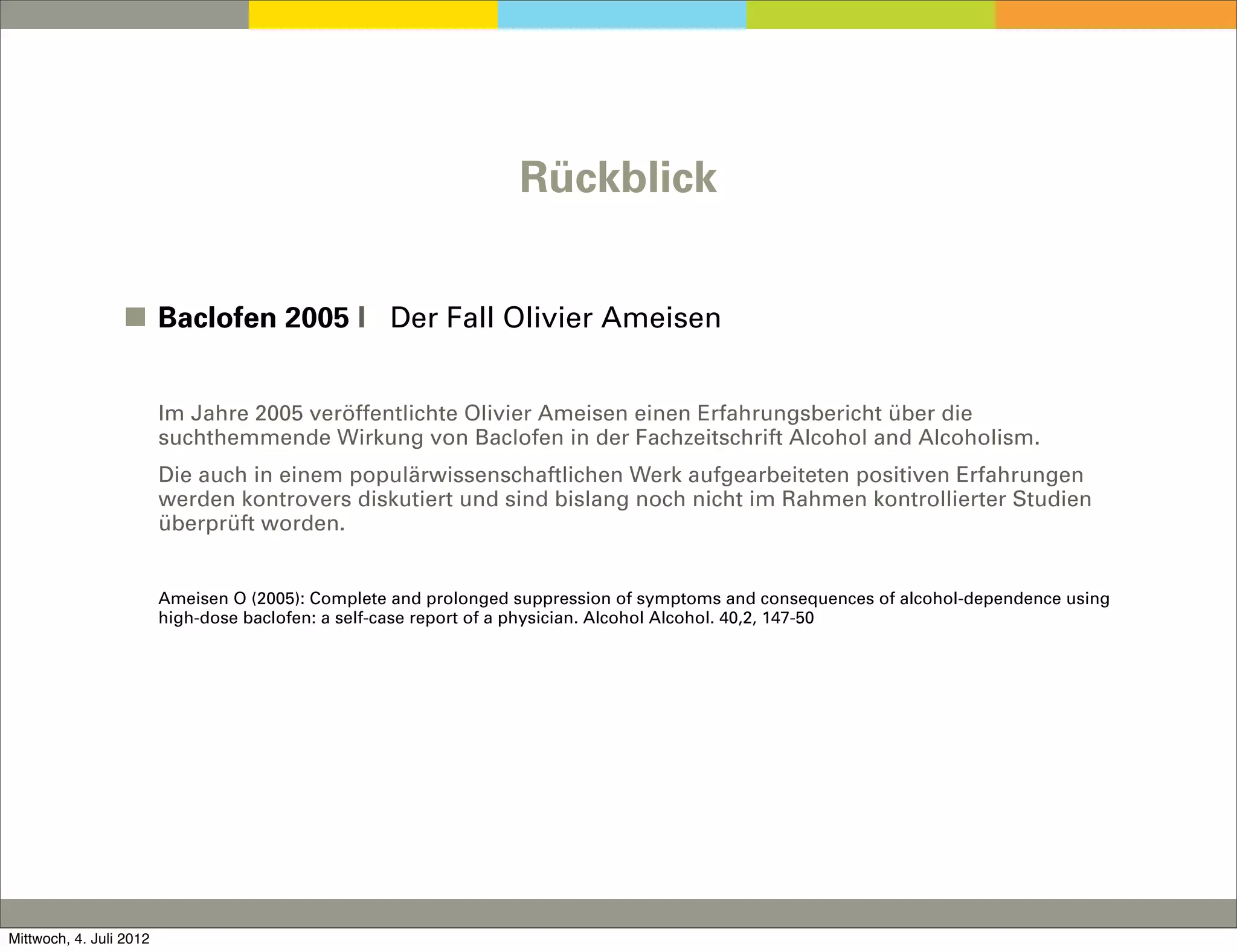 Rückblick


                 ◼ Baclofen 2005 I Der Fall Olivier Ameisen


                         Im Jahre 2005 veröffentlichte Olivier Ameisen einen Erfahrungsbericht über die
                         suchthemmende Wirkung von Baclofen in der Fachzeitschrift Alcohol and Alcoholism.
                         Die auch in einem populärwissenschaftlichen Werk aufgearbeiteten positiven Erfahrungen
                         werden kontrovers diskutiert und sind bislang noch nicht im Rahmen kontrollierter Studien
                         überprüft worden.


                         Ameisen O (2005): Complete and prolonged suppression of symptoms and consequences of alcohol-dependence using
                         high-dose baclofen: a self-case report of a physician. Alcohol Alcohol. 40,2, 147-50




Mittwoch, 4. Juli 2012
 