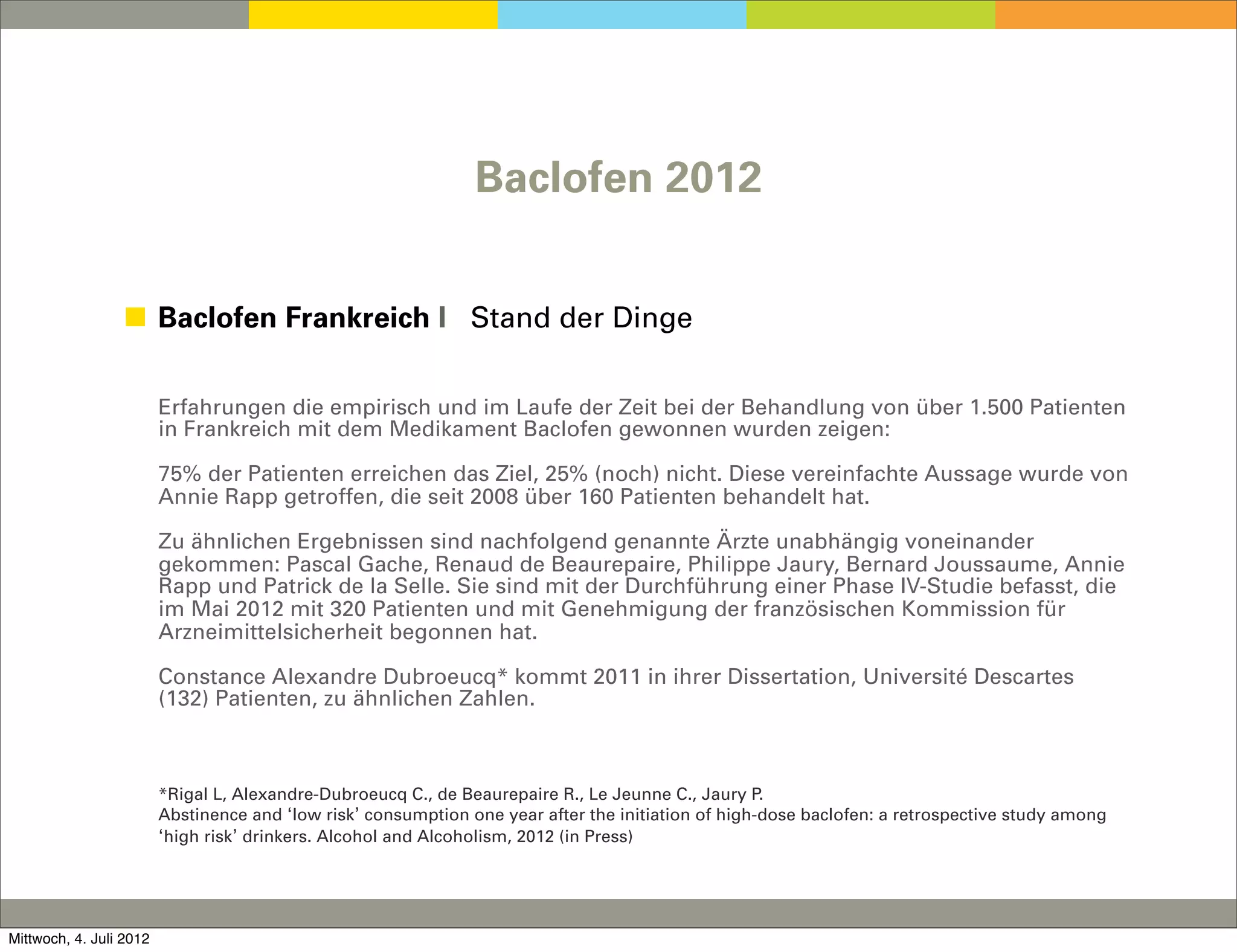 Baclofen 2012


                 ◼ Baclofen Frankreich I Stand der Dinge


                         Erfahrungen die empirisch und im Laufe der Zeit bei der Behandlung von über 1.500 Patienten
                         in Frankreich mit dem Medikament Baclofen gewonnen wurden zeigen:

                         75% der Patienten erreichen das Ziel, 25% (noch) nicht. Diese vereinfachte Aussage wurde von
                         Annie Rapp getroffen, die seit 2008 über 160 Patienten behandelt hat.

                         Zu ähnlichen Ergebnissen sind nachfolgend genannte Ärzte unabhängig voneinander
                         gekommen: Pascal Gache, Renaud de Beaurepaire, Philippe Jaury, Bernard Joussaume, Annie
                         Rapp und Patrick de la Selle. Sie sind mit der Durchführung einer Phase IV-Studie befasst, die
                         im Mai 2012 mit 320 Patienten und mit Genehmigung der französischen Kommission für
                         Arzneimittelsicherheit begonnen hat.

                         Constance Alexandre Dubroeucq* kommt 2011 in ihrer Dissertation, Université Descartes
                         (132) Patienten, zu ähnlichen Zahlen.



                         *Rigal L, Alexandre-Dubroeucq C., de Beaurepaire R., Le Jeunne C., Jaury P.
                         Abstinence and ‘low risk’ consumption one year after the initiation of high-dose baclofen: a retrospective study among
                         ‘high risk’ drinkers. Alcohol and Alcoholism, 2012 (in Press)




Mittwoch, 4. Juli 2012
 