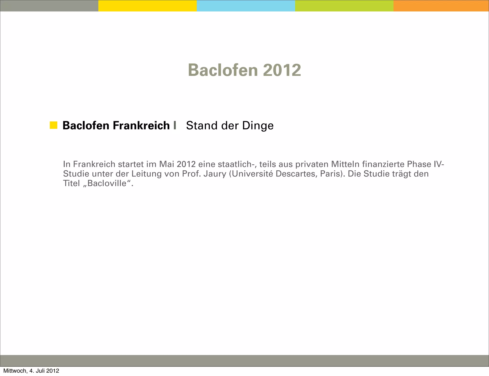 Baclofen 2012


                 ◼ Baclofen Frankreich I Stand der Dinge


                         In Frankreich startet im Mai 2012 eine staatlich-, teils aus privaten Mitteln finanzierte Phase IV-
                         Studie unter der Leitung von Prof. Jaury (Université Descartes, Paris). Die Studie trägt den
                         Titel „Bacloville“.




Mittwoch, 4. Juli 2012
 