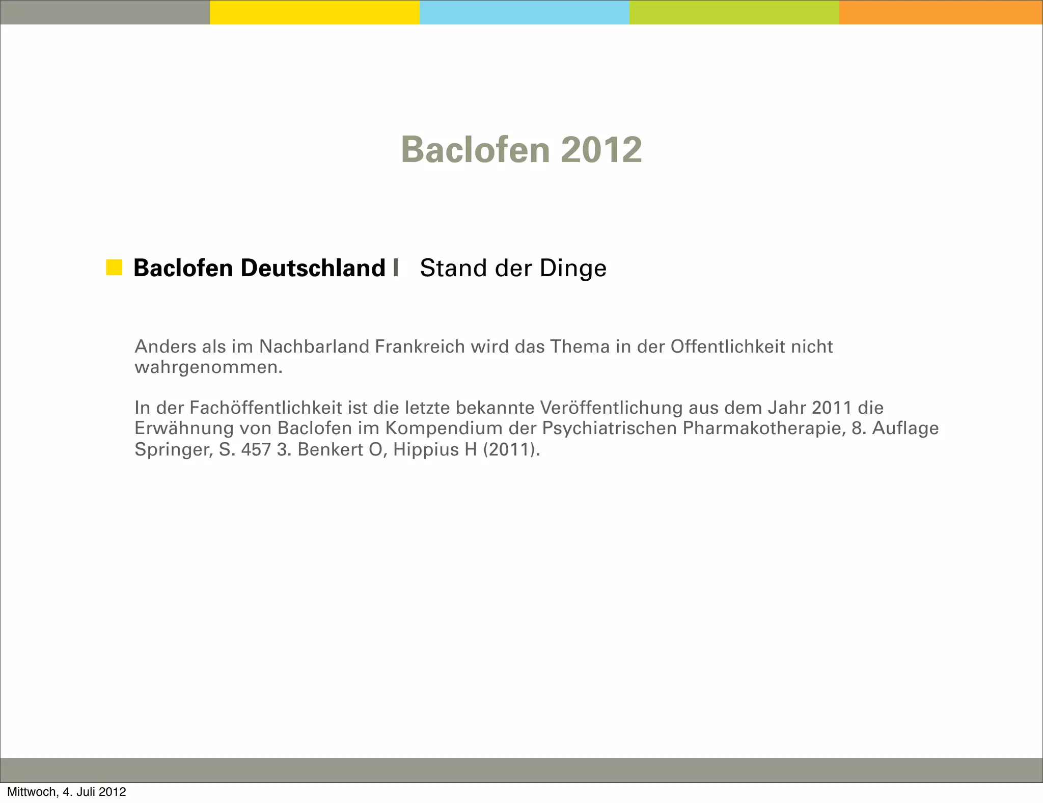 Baclofen 2012


                 ◼ Baclofen Deutschland I Stand der Dinge


                         Anders als im Nachbarland Frankreich wird das Thema in der Öffentlichkeit nicht
                         wahrgenommen.

                         In der Fachöffentlichkeit ist die letzte bekannte Veröffentlichung aus dem Jahr 2011 die
                         Erwähnung von Baclofen im Kompendium der Psychiatrischen Pharmakotherapie, 8. Auflage
                         Springer, S. 457 3. Benkert O, Hippius H (2011).




Mittwoch, 4. Juli 2012
 