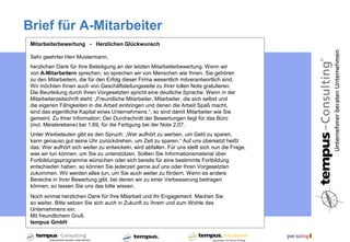 Brief für A-Mitarbeiter
 Mitarbeiterbewertung - Herzlichen Glückwunsch

 Sehr geehrter Herr Mustermann,
 herzlichen Dank für Ihre Beteiligung an der letzten Mitarbeiterbewertung. Wenn wir
 von A-Mitarbeitern sprechen, so sprechen wir von Menschen wie Ihnen. Sie gehören
 zu den Mitarbeitern, die für den Erfolg dieser Firma wesentlich mitverantwortlich sind.
 Wir möchten Ihnen auch von Geschäftsleitungsseite zu Ihrer tollen Note gratulieren.
 Die Beurteilung durch Ihren Vorgesetzten spricht eine deutliche Sprache. Wenn in der
 Mitarbeiterzeitschrift steht: „Freundliche Mitarbeiter, Mitarbeiter, die sich selbst und
 die eigenen Fähigkeiten in die Arbeit einbringen und denen die Arbeit Spaß macht,
 sind das eigentliche Kapital eines Unternehmens.“, so sind damit Mitarbeiter wie Sie
 gemeint. Zu Ihrer Information: Der Durchschnitt der Bewertungen liegt für das Büro
 (incl. Meisterebene) bei 1,69, für die Fertigung bei der Note 2,07.
 Unter Werbeleuten gibt es den Spruch: „Wer aufhört zu werben, um Geld zu sparen,
 kann genauso gut seine Uhr zurückdrehen, um Zeit zu sparen.“ Auf uns übersetzt heißt
 das: Wer aufhört sich weiter zu entwickeln, wird abfallen. Für uns stellt sich nun die Frage,
 was wir tun können, um Sie zu unterstützen. Sollten Sie Informationsmaterial über
 Fortbildungsprogramme wünschen oder sich bereits für eine bestimmte Fortbildung
 entschieden haben, so können Sie jederzeit gerne auf uns oder Ihren Vorgesetzten
 zukommen. Wir werden alles tun, um Sie auch weiter zu fördern. Wenn es andere
 Bereiche in Ihrer Bewertung gibt, bei denen wir zu einer Verbesserung beitragen
 können, so lassen Sie uns das bitte wissen.
 Noch einmal herzlichen Dank für Ihre Mitarbeit und Ihr Engagement. Machen Sie
 so weiter. Bitte setzen Sie sich auch in Zukunft zu Ihrem und zum Wohle des
 Unternehmens ein.
 Mit freundlichem Gruß
 tempus GmbH
 