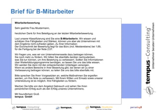 Brief für B-Mitarbeiter
 Mitarbeiterbewertung

 Sehr geehrte Frau Mustermann,

 herzlichen Dank für Ihre Beteiligung an der letzten Mitarbeiterbewertung.

 Laut unserer Klassifizierung sind Sie eine B-Mitarbeiterin. Wir wissen und
 schätzen Ihre Fähigkeiten und Stärken, können uns aber als Unternehmen mit
 dem Ergebnis nicht zufrieden geben. Zu Ihrer Information:
 Der Durchschnitt der Bewertung liegt für das Büro (incl. Meisterebene) bei 1,69,
 für die Fertigung bei der Note 2,07.

 Wir fragen uns, was wir von Unternehmensseite dazu beitragen können,
 Sie noch mehr zu fördern. Wir bitten Sie ebenfalls darüber nachzudenken,
 was Sie tun können, um Ihre Bewertung zu verbessern. Sollten Sie Informationen
 über Weiterbildungsprogramme benötigen, so lassen Sie uns das bitte wissen.
 Wir werden Sie dann mit den entsprechenden Unterlagen versorgen.
 Wenn es andere Bereiche in Ihrer Bewertung gibt, bei denen wir zu einer
 Verbesserung beitragen können, so teilen Sie uns das bitte ebenfalls mit.

 Bitte sprechen Sie Ihren Vorgesetzten an, welche Maßnahmen Sie ergreifen
 werden, um Ihre Note zu verbessern. Mit Ihrem Willen und Einsatz sowie unserer
 Unterstützung ist es möglich, Ihre Fähigkeiten zu fördern.

 Machen Sie bitte von dem Angebot Gebrauch und sehen Sie Ihren
 persönlichen Erfolg auch als den Erfolg unseres Unternehmens.

 Mit freundlichem Gruß
 tempus GmbH
 