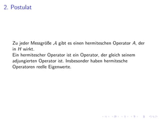 2. Postulat




   Zu jeder Messgr¨ße A gibt es einen hermiteschen Operator A, der
                   o
   in H wirkt.
   Ein hermitescher Operator ist ein Operator, der gleich seinem
   adjungierten Operator ist. Insbesonder haben hermitesche
   Operatoren reelle Eigenwerte.
 