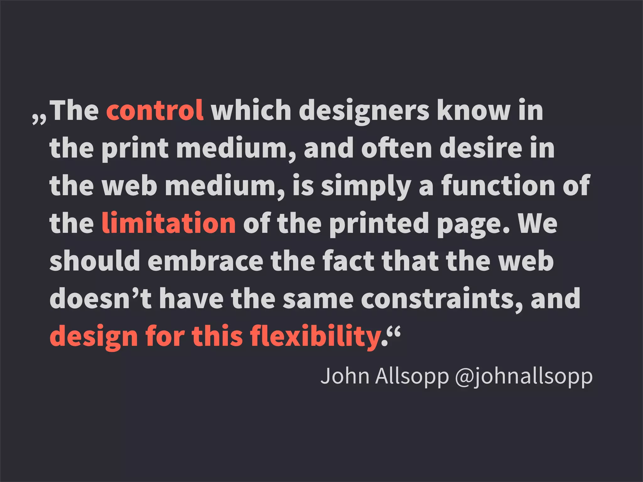The control which designers know in
the print medium, and o!en desire in
the web medium, is simply a function of
the limitation of the printed page. We
should embrace the fact that the web
doesn’t have the same constraints, and
design for this flexibility.“
,‘John Allsopp @johnallsopp
„
 