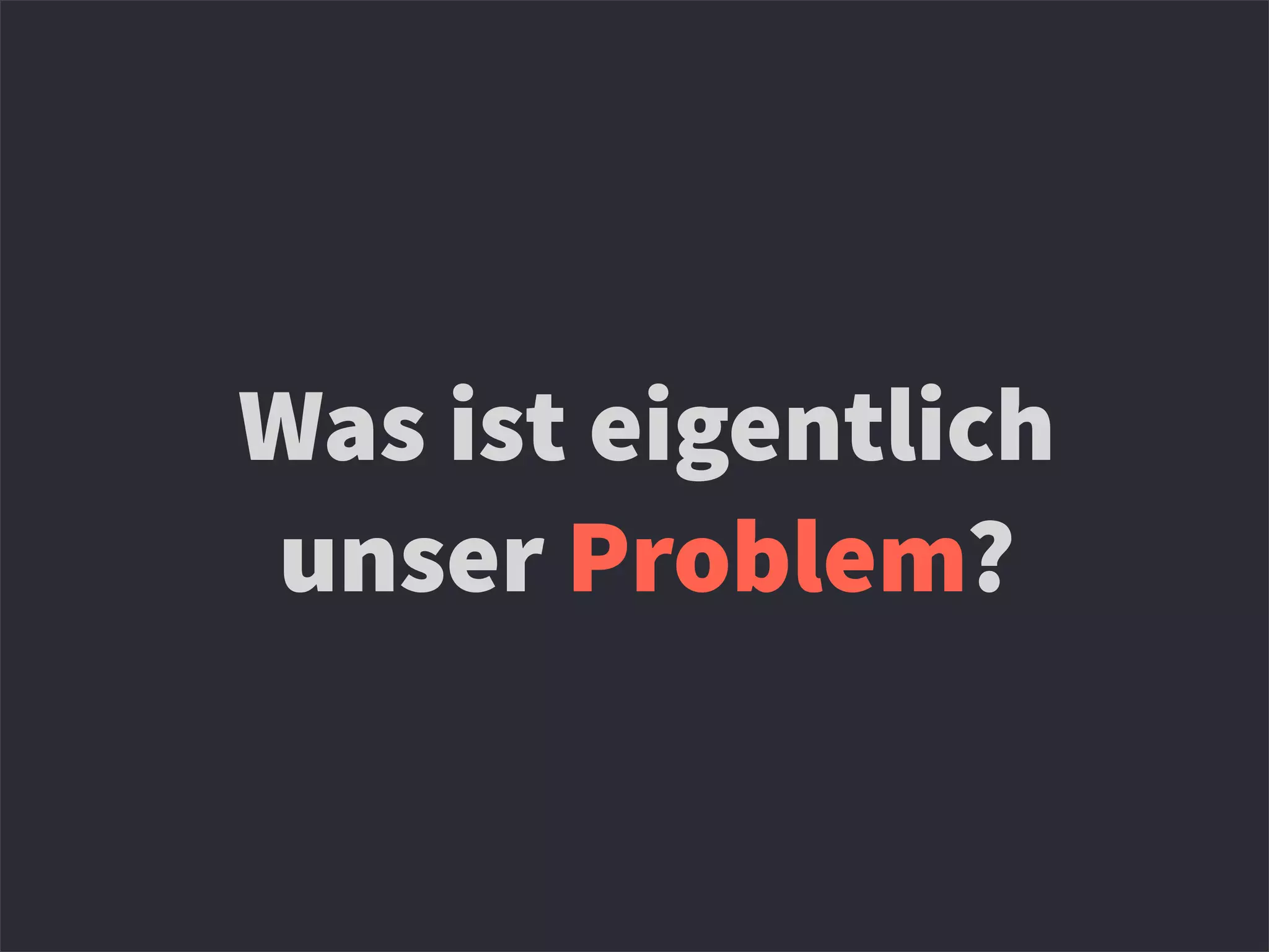 Was ist eigentlich
unser Problem?
 