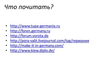 Что почитать?
•
•
•
•
•
•

http://www.tupa-germania.ru
http://foren.germany.ru
http://forum.vorota.de
http://pora-valit.livejournal.com/tag/германия
http://make-it-in-germany.com/
http://www.kiew.diplo.de/

 