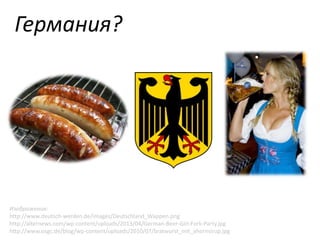 Германия?

Изображения:
http://www.deutsch-werden.de/images/Deutschland_Wappen.png
http://alternews.com/wp-content/uploads/2013/04/German-Beer-Girl-Fork-Party.jpg
http://www.osgc.de/blog/wp-content/uploads/2010/07/bratwurst_mit_ahornsirup.jpg

 