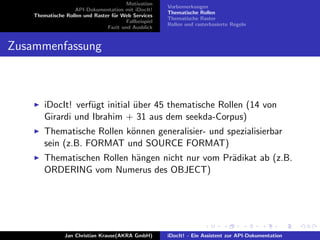 Motivation
API-Dokumentation mit iDocIt!
Thematische Rollen und Raster f¨ur Web Services
Fallbeispiel
Fazit und Ausblick
Vorbemerkungen
Thematische Rollen
Thematische Raster
Rollen und rasterbasierte Regeln
Zusammenfassung
iDocIt! verf¨ugt initial ¨uber 45 thematische Rollen (14 von
Girardi und Ibrahim + 31 aus dem seekda-Corpus)
Thematische Rollen k¨onnen generalisier- und spezialisierbar
sein (z.B. FORMAT und SOURCE FORMAT)
Thematischen Rollen h¨angen nicht nur vom Pr¨adikat ab (z.B.
ORDERING vom Numerus des OBJECT)
Jan Christian Krause(AKRA GmbH) iDocIt! - Ein Assistent zur API-Dokumentation
 