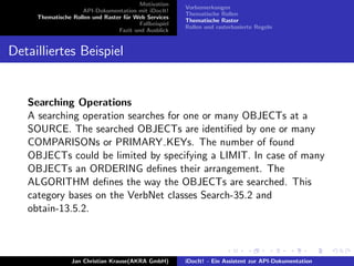 Motivation
API-Dokumentation mit iDocIt!
Thematische Rollen und Raster f¨ur Web Services
Fallbeispiel
Fazit und Ausblick
Vorbemerkungen
Thematische Rollen
Thematische Raster
Rollen und rasterbasierte Regeln
Detailliertes Beispiel
Searching Operations
A searching operation searches for one or many OBJECTs at a
SOURCE. The searched OBJECTs are identiﬁed by one or many
COMPARISONs or PRIMARY KEYs. The number of found
OBJECTs could be limited by specifying a LIMIT. In case of many
OBJECTs an ORDERING deﬁnes their arrangement. The
ALGORITHM deﬁnes the way the OBJECTs are searched. This
category bases on the VerbNet classes Search-35.2 and
obtain-13.5.2.
Jan Christian Krause(AKRA GmbH) iDocIt! - Ein Assistent zur API-Dokumentation
 