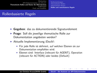 Motivation
API-Dokumentation mit iDocIt!
Thematische Rollen und Raster f¨ur Web Services
Fallbeispiel
Fazit und Ausblick
Vorbemerkungen
Thematische Rollen
Thematische Raster
Rollen und rasterbasierte Regeln
Rollenbasierte Regeln
Gegeben: das zu dokumentierende Signaturelement
Frage: Soll die jeweilige thematische Rolle zur
Dokumentation angeboten werden?
Aktuelle Implementierung iDocIt!:
F¨ur jede Rolle ist deﬁniert, auf welchen Ebenen sie zur
Dokumentation empfohlen wird.
Ebenen sind: Interface (relevant f¨ur AGENT), Operation
(relevant f¨ur ACTION) oder beides (Default)
Jan Christian Krause(AKRA GmbH) iDocIt! - Ein Assistent zur API-Dokumentation
 