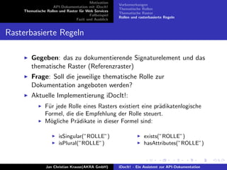 Motivation
API-Dokumentation mit iDocIt!
Thematische Rollen und Raster f¨ur Web Services
Fallbeispiel
Fazit und Ausblick
Vorbemerkungen
Thematische Rollen
Thematische Raster
Rollen und rasterbasierte Regeln
Rasterbasierte Regeln
Gegeben: das zu dokumentierende Signaturelement und das
thematische Raster (Referenzraster)
Frage: Soll die jeweilige thematische Rolle zur
Dokumentation angeboten werden?
Aktuelle Implementierung iDocIt!:
F¨ur jede Rolle eines Rasters existiert eine pr¨adikatenlogische
Formel, die die Empfehlung der Rolle steuert.
M¨ogliche Pr¨adikate in dieser Formel sind:
isSingular(”ROLLE”)
isPlural(”ROLLE”)
exists(”ROLLE”)
hasAttributes(”ROLLE”)
Jan Christian Krause(AKRA GmbH) iDocIt! - Ein Assistent zur API-Dokumentation
 