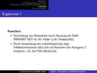 Motivation
API-Dokumentation mit iDocIt!
Thematische Rollen und Raster f¨ur Web Services
Fallbeispiel
Fazit und Ausblick
Ergebnisse I
Rauschen:
Vermeidung von Redundanz durch Nutzung der Rolle
PRIMARY KEY f¨ur ID- Felder (z.B. FeedbackID)
Durch Anwendung des Lokalit¨atsprinzips bzgl.
Felddokumentation l¨asst sich viel Rauschen der Kategorie 2
einsparen, z.B. bei Feld DetailLevel.
Jan Christian Krause(AKRA GmbH) iDocIt! - Ein Assistent zur API-Dokumentation
 