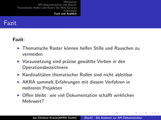 Motivation
API-Dokumentation mit iDocIt!
Thematische Rollen und Raster f¨ur Web Services
Fallbeispiel
Fazit und Ausblick
Fazit
Fazit:
Thematische Raster k¨onnen helfen Stille und Rauschen zu
vermeiden
Voraussetzung sind pr¨azise gew¨ahlte Verben in den
Operationsbezeichnern
Kardinalit¨aten thematischer Rollen sind nicht ableitbar
AKRA sammelt Erfahrungen mit diesem Verfahren in
mehreren Projekten
Oﬀen bleibt: wie viel Dokumentation schaﬀt wirklichen
Mehrwert?
Jan Christian Krause(AKRA GmbH) iDocIt! - Ein Assistent zur API-Dokumentation
 