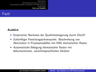 Motivation
API-Dokumentation mit iDocIt!
Thematische Rollen und Raster f¨ur Web Services
Fallbeispiel
Fazit und Ausblick
Fazit
Ausblick:
Empirischer Nachweis der Qualit¨atssteigerung durch iDocIt!
Zuk¨unftiger Forschungsschwerpunkt: Beschreibung von
Aktivit¨aten in Prozessmodellen mit Hilfe thematischer Raster
Automatische Belegung thematischer Raster mit
dokumentierten, nat¨urlichsprachlichen Inhalten
Jan Christian Krause(AKRA GmbH) iDocIt! - Ein Assistent zur API-Dokumentation
 