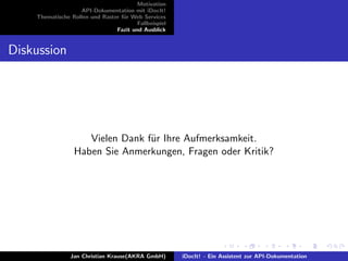 Motivation
API-Dokumentation mit iDocIt!
Thematische Rollen und Raster f¨ur Web Services
Fallbeispiel
Fazit und Ausblick
Diskussion
Vielen Dank f¨ur Ihre Aufmerksamkeit.
Haben Sie Anmerkungen, Fragen oder Kritik?
Jan Christian Krause(AKRA GmbH) iDocIt! - Ein Assistent zur API-Dokumentation
 