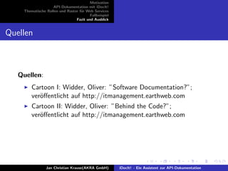 Motivation
API-Dokumentation mit iDocIt!
Thematische Rollen und Raster f¨ur Web Services
Fallbeispiel
Fazit und Ausblick
Quellen
Quellen:
Cartoon I: Widder, Oliver: ”Software Documentation?”;
ver¨oﬀentlicht auf http://itmanagement.earthweb.com
Cartoon II: Widder, Oliver: ”Behind the Code?”;
ver¨oﬀentlicht auf http://itmanagement.earthweb.com
Jan Christian Krause(AKRA GmbH) iDocIt! - Ein Assistent zur API-Dokumentation
 