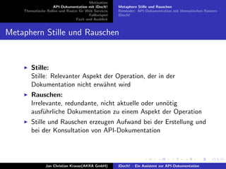 Motivation
API-Dokumentation mit iDocIt!
Thematische Rollen und Raster f¨ur Web Services
Fallbeispiel
Fazit und Ausblick
Metaphern Stille und Rauschen
Reminder: API-Dokumentation mit thematischen Rastern
iDocIt!
Metaphern Stille und Rauschen
Stille:
Stille: Relevanter Aspekt der Operation, der in der
Dokumentation nicht erw¨ahnt wird
Rauschen:
Irrelevante, redundante, nicht aktuelle oder unn¨otig
ausf¨uhrliche Dokumentation zu einem Aspekt der Operation
Stille und Rauschen erzeugen Aufwand bei der Erstellung und
bei der Konsultation von API-Dokumentation
Jan Christian Krause(AKRA GmbH) iDocIt! - Ein Assistent zur API-Dokumentation
 