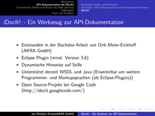 Motivation
API-Dokumentation mit iDocIt!
Thematische Rollen und Raster f¨ur Web Services
Fallbeispiel
Fazit und Ausblick
Metaphern Stille und Rauschen
Reminder: API-Dokumentation mit thematischen Rastern
iDocIt!
iDocIt! - Ein Werkzeug zur API-Dokumentation
Entstanden in der Bachelor-Arbeit von Dirk Meier-Eickhoﬀ
(AKRA GmbH)
Eclipse Plugin (mind. Version 3.6)
Dynamische Hinweise auf Stille
Unterst¨utzt derzeit WSDL und Java (Erweiterbar um weitere
Programmier- und Markupsprachen (als Eclipse-Plugins))
Open Source-Projekt bei Google Code
(http://idocit.googlecode.com/)
Jan Christian Krause(AKRA GmbH) iDocIt! - Ein Assistent zur API-Dokumentation
 