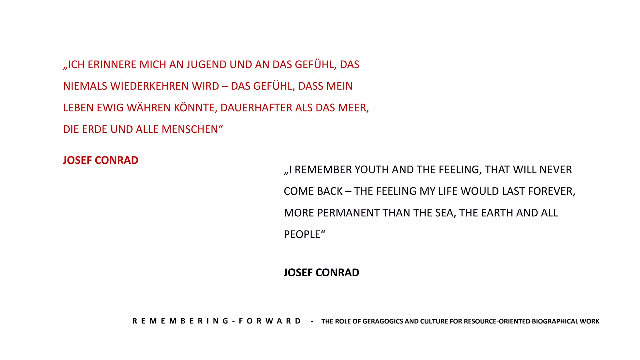 R E M E M B E R I N G - F O R W A R D - THE ROLE OF GERAGOGICS AND CULTURE FOR RESOURCE-ORIENTED BIOGRAPHICAL WORK
„ICH ERINNERE MICH AN JUGEND UND AN DAS GEFÜHL, DAS
NIEMALS WIEDERKEHREN WIRD – DAS GEFÜHL, DASS MEIN
LEBEN EWIG WÄHREN KÖNNTE, DAUERHAFTER ALS DAS MEER,
DIE ERDE UND ALLE MENSCHEN“
JOSEF CONRAD
„I REMEMBER YOUTH AND THE FEELING, THAT WILL NEVER
COME BACK – THE FEELING MY LIFE WOULD LAST FOREVER,
MORE PERMANENT THAN THE SEA, THE EARTH AND ALL
PEOPLE“
JOSEF CONRAD
 