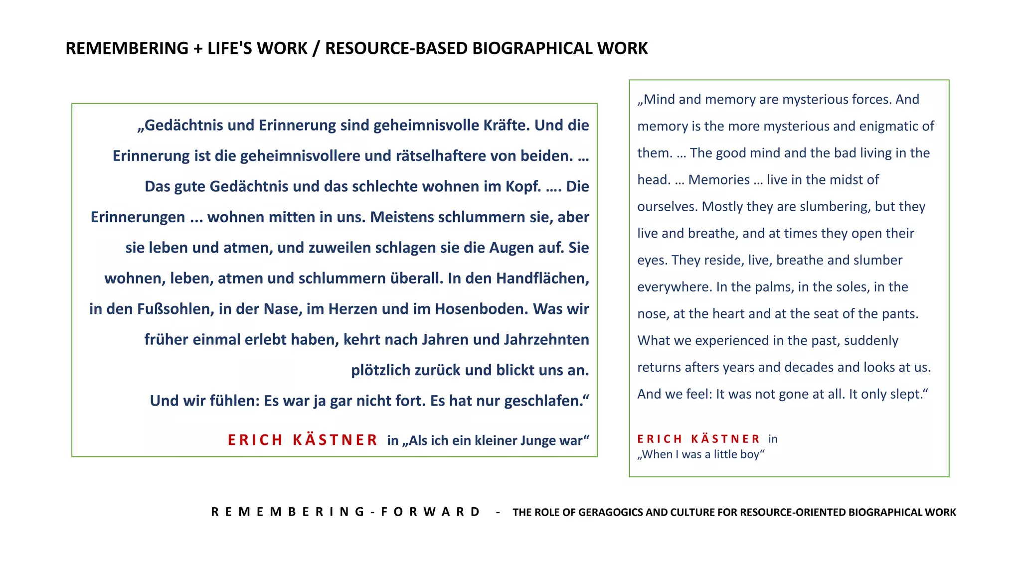 R E M E M B E R I N G - F O R W A R D - THE ROLE OF GERAGOGICS AND CULTURE FOR RESOURCE-ORIENTED BIOGRAPHICAL WORK
REMEMBERING + LIFE'S WORK / RESOURCE-BASED BIOGRAPHICAL WORK
„Gedächtnis und Erinnerung sind geheimnisvolle Kräfte. Und die
Erinnerung ist die geheimnisvollere und rätselhaftere von beiden. …
Das gute Gedächtnis und das schlechte wohnen im Kopf. …. Die
Erinnerungen ... wohnen mitten in uns. Meistens schlummern sie, aber
sie leben und atmen, und zuweilen schlagen sie die Augen auf. Sie
wohnen, leben, atmen und schlummern überall. In den Handflächen,
in den Fußsohlen, in der Nase, im Herzen und im Hosenboden. Was wir
früher einmal erlebt haben, kehrt nach Jahren und Jahrzehnten
plötzlich zurück und blickt uns an.
Und wir fühlen: Es war ja gar nicht fort. Es hat nur geschlafen.“
E R I C H K Ä S T N E R in „Als ich ein kleiner Junge war“
„Mind and memory are mysterious forces. And
memory is the more mysterious and enigmatic of
them. … The good mind and the bad living in the
head. … Memories … live in the midst of
ourselves. Mostly they are slumbering, but they
live and breathe, and at times they open their
eyes. They reside, live, breathe and slumber
everywhere. In the palms, in the soles, in the
nose, at the heart and at the seat of the pants.
What we experienced in the past, suddenly
returns afters years and decades and looks at us.
And we feel: It was not gone at all. It only slept.“
E R I C H K Ä S T N E R in
„When I was a little boy“
 