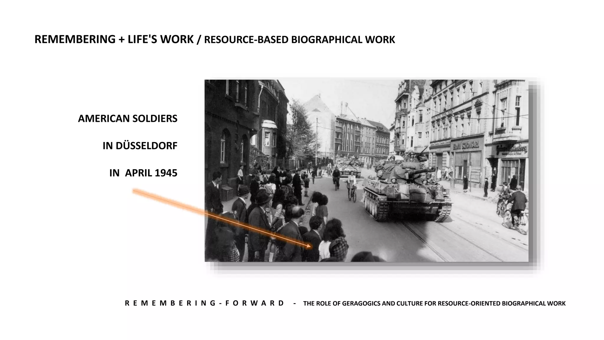 R E M E M B E R I N G - F O R W A R D - THE ROLE OF GERAGOGICS AND CULTURE FOR RESOURCE-ORIENTED BIOGRAPHICAL WORK
AMERICAN SOLDIERS
IN DÜSSELDORF
IN APRIL 1945
REMEMBERING + LIFE'S WORK / RESOURCE-BASED BIOGRAPHICAL WORK
 
