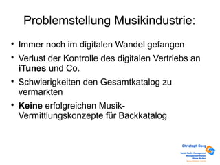 Problemstellung Musikindustrie:

Immer noch im digitalen Wandel gefangen

Verlust der Kontrolle des digitalen Vertriebs an
iTunes und Co.

Schwierigkeiten den Gesamtkatalog zu
vermarkten

Keine erfolgreichen Musik-
Vermittlungskonzepte für Backkatalog
 