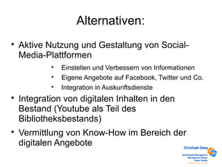 Alternativen:

Aktive Nutzung und Gestaltung von Social-
Media-Plattformen

Einstellen und Verbessern von Informationen

Eigene Angebote auf Facebook, Twitter und Co.

Integration in Auskunftsdienste

Integration von digitalen Inhalten in den
Bestand (Youtube als Teil des
Bibliotheksbestands)

Vermittlung von Know-How im Bereich der
digitalen Angebote
 